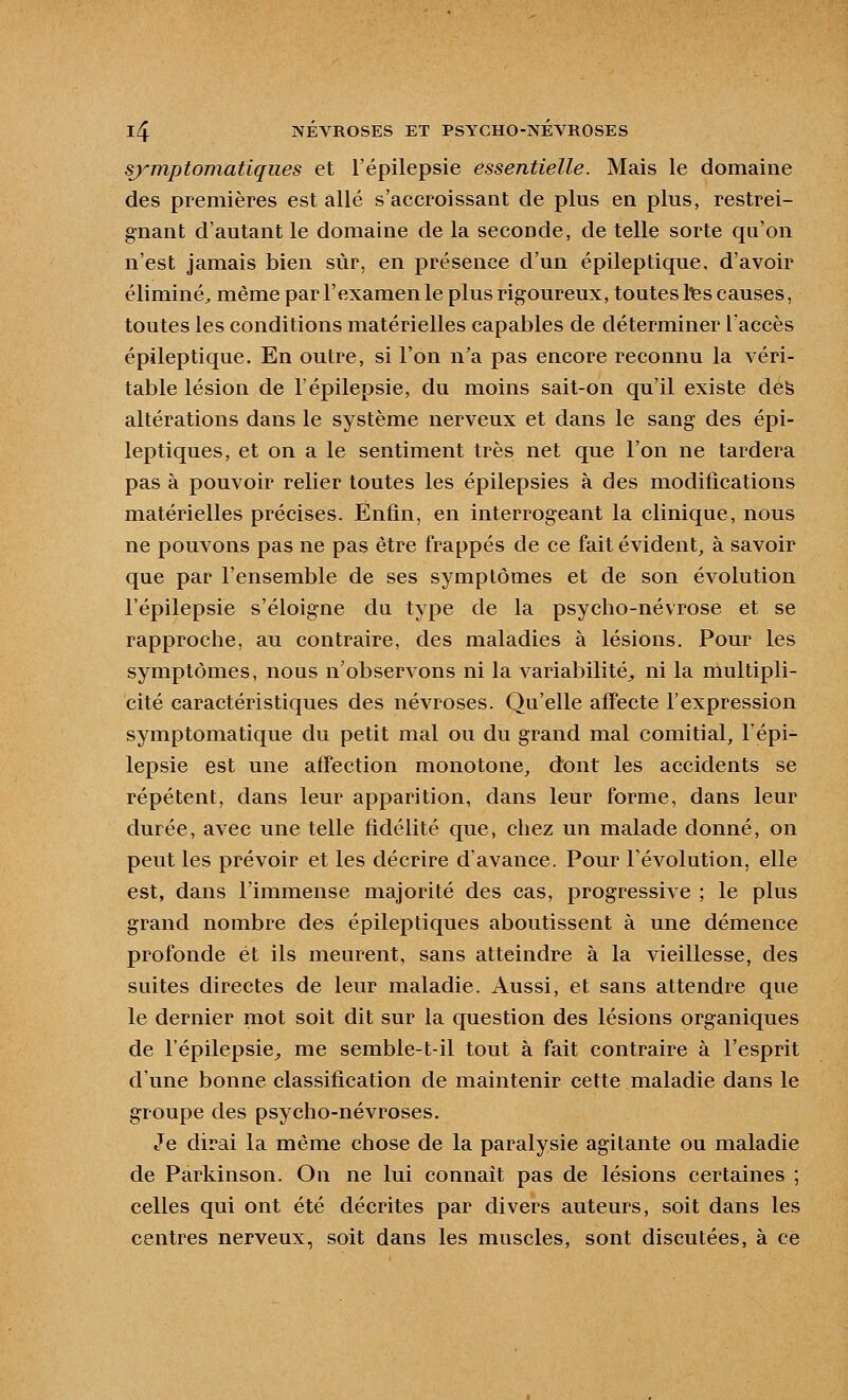 symptomatiques et l'épilepsie essentielle. Mais le domaine des premières est allé s'accroissant de plus en plus, restrei- gnant d'autant le domaine de la seconde, de telle sorte qu'on n'est jamais bien sur, en présence d'un épileptique, d'avoir éliminé^ même par l'examen le plus rigoureux, toutes tes causes, toutes les conditions matérielles capables de déterminer l'accès épileptique. En outre, si l'on n'a pas encore reconnu la véri- table lésion de l'épilepsie, du moins sait-on qu'il existe defe altérations dans le système nerveux et dans le sang des épi- leptiques, et on a le sentiment très net que l'on ne tardera pas à pouvoir relier toutes les épilepsies à des modifications matérielles précises. Enfin, en interrogeant la clinique, nous ne pouvons pas ne pas être frappés de ce fait évident, à savoir que par l'ensemble de ses symptômes et de son évolution l'épilepsie s'éloigne du type de la psycho-névrose et se rapproche, au contraire, des maladies à lésions. Pour les symptômes, nous n'observons ni la variabilité, ni la multipli- cité caractéristiques des névroses. Qu'elle affecte l'expression symptomatique du petit mal ou du grand mal comitial, l'épi- lepsie est une affection monotone, dont les accidents se répètent, dans leur apparition, dans leur forme, dans leur durée, avec une telle fidélité que, chez un malade donné, on peut les prévoir et les décrire d'avance. Pour l'évolution, elle est, dans l'immense majorité des cas, progressive ; le plus grand nombre des épileptiques aboutissent à une démence profonde et ils meurent, sans atteindre à la vieillesse, des suites directes de leur maladie. Aussi, et sans attendre que le dernier mot soit dit sur la question des lésions organiques de l'épilepsie^ me semble-t-il tout à fait contraire à l'esprit d'une bonne classification de maintenir cette maladie dans le groupe des psycho-névroses. Je dirai la même chose de la paralysie agitante ou maladie de Parkinson. On ne lui connaît pas de lésions certaines ; celles qui ont été décrites par divers auteurs, soit dans les centres nerveux, soit dans les muscles, sont discutées, à ce