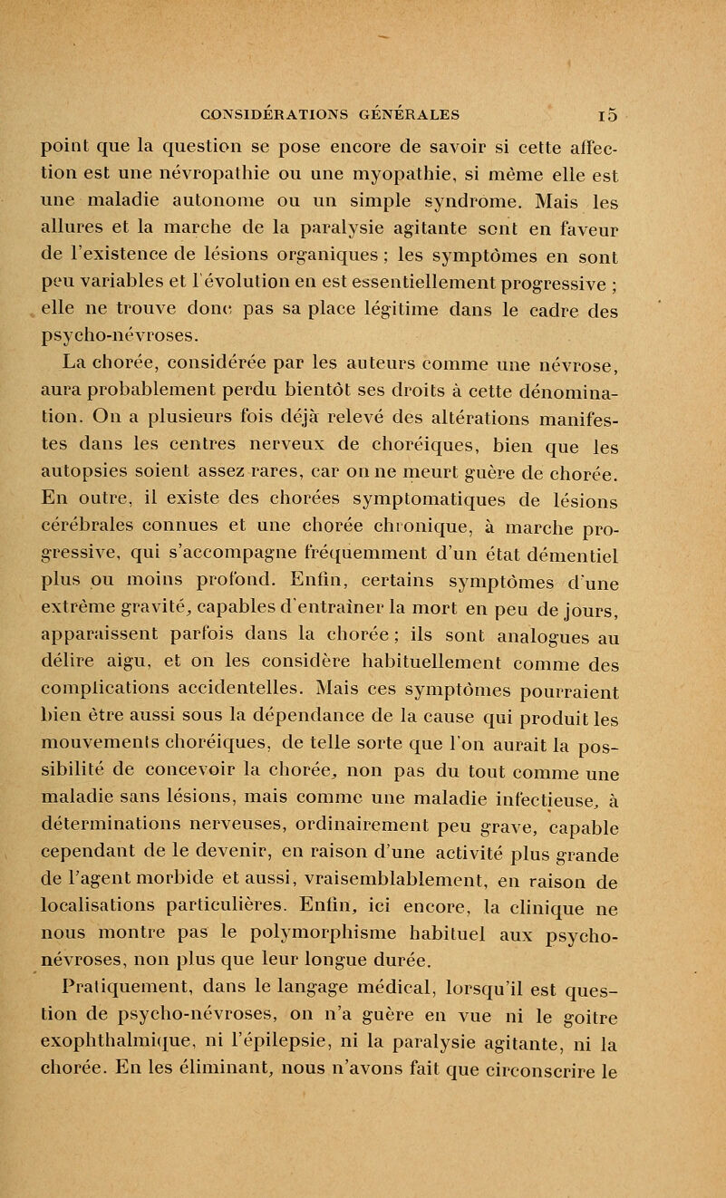 point que la question se pose encore de savoir si cette affec- tion est une névropathie ou une myopathie, si même elle est une maladie autonome ou un simple syndrome. Mais les allures et la marche de la paralysie agitante sont en faveur de l'existence de lésions organiques ; les symptômes en sont peu variables et révolution en est essentiellement progressive ; , elle ne trouve don(5 pas sa place légitime dans le cadre des psycho-névroses. La chorée, considérée par les auteurs comme une névrose, aura probablement perdu bientôt ses droits à cette dénomina- tion. On a plusieurs fois déjà relevé des altérations manifes- tes dans les centres nerveux de choréiques, bien que les autopsies soient assez rares, car on ne meurt guère de chorée. En outre, il existe des chorées symptomatiques de lésions cérébrales connues et une chorée chronique, à marche pro- gressive, qui s'accompagne fréquemment d'un état démentiel plus pu moins profond. Enfin, certains symptômes dune extrême gravité^ capables d'entraîner la mort en peu de jours, apparaissent parfois dans la chorée ; ils sont analogues au délire aigu, et on les considère habituellement comme des complications accidentelles. Mais ces symptômes pourraient bien être aussi sous la dépendance de la cause qui produit les mouvements choréiques, de telle sorte que l'on aurait la pos- sibilité de concevoir la chorée^ non pas du tout comme une maladie sans lésions, mais comme une maladie infectieuse, à déterminations nerveuses, ordinairement peu grave, capable cependant de le devenir, en raison d'une activité plus grande de l'agent morbide et aussi, vraisemblablement, en raison de localisations particulières. Enfin, ici encore, la chnique ne nous montre pas le polymorphisme habituel aux psycho- névroses, non plus que leur longue durée. Pratiquement, dans le langage médical, lorsqu'il est ques- tion de psycho-névroses, on n'a guère en vue ni le goitre exophthalmi<£ue, ni l'épilepsie, ni la paralysie agitante, ni la chorée. En les éliminant, nous n'avons fait que circonscrire le