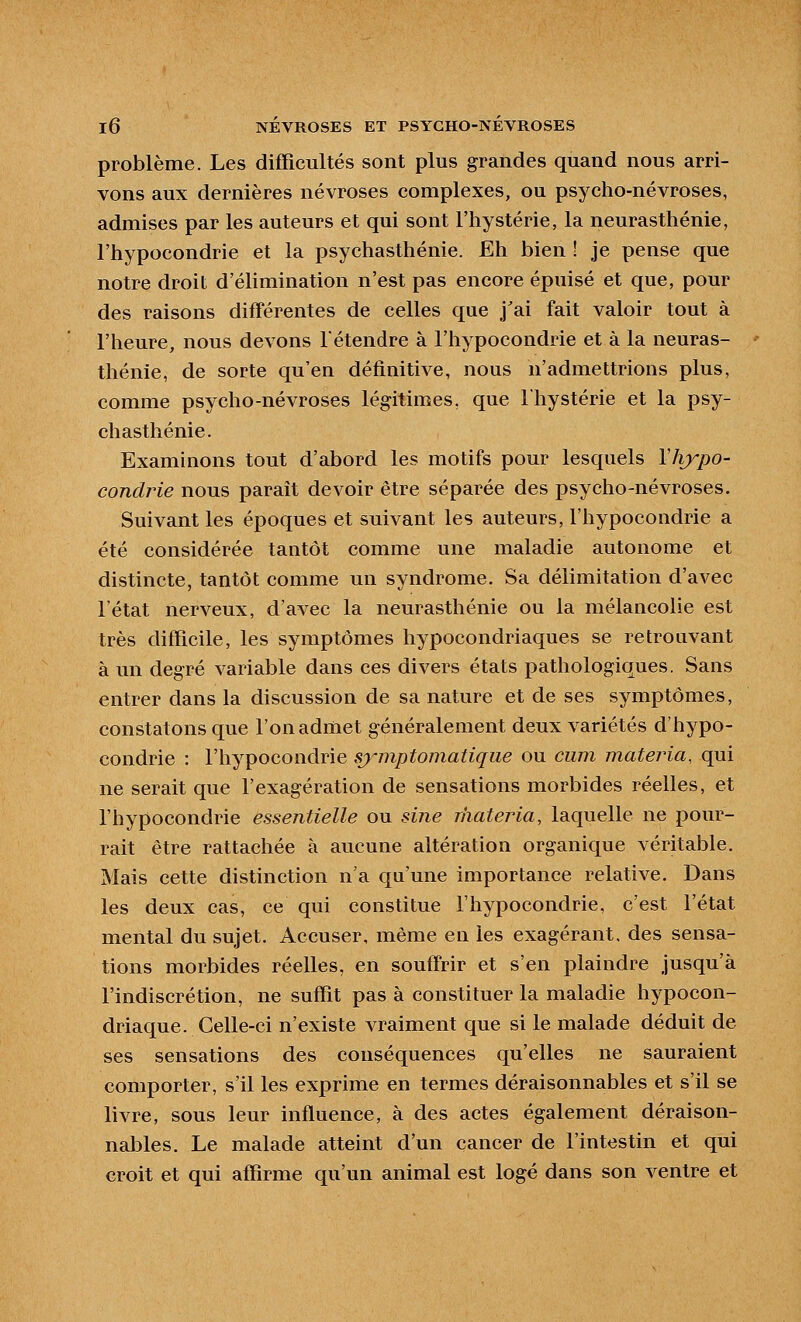 problème. Les difficultés sont plus grandes quand nous arri- vons aux dernières névroses complexes, ou psycho-névroses, admises par les auteurs et qui sont l'hystérie, la neurasthénie, l'hypocondrie et la psychasthénie. Eh bien ! je pense que notre droit d'élimination n'est pas encore épuisé et que, pour des raisons différentes de celles que j'ai fait valoir tout à l'heure, nous devons l'étendre à l'hypocondrie et à la neuras- thénie, de sorte qu'en définitive, nous n'admettrions plus, comme psycho-névroses légitimes, que l'hystérie et la psy- chasthénie. Examinons tout d'abord les motifs pour lesquels Vliypo- condrie nous parait devoir être séparée des psycho-névroses. Suivant les époques et suivant les auteurs, l'hypocondrie a été considérée tantôt comme une maladie autonome et distincte, tantôt comme un syndrome. Sa délimitation d'avec l'état nerveux, d'avec la neurasthénie ou la mélancolie est très difficile, les symptômes hypocondriaques se retrouvant à un degré variable dans ces divers états pathologiques. Sans entrer dans la discussion de sa nature et de ses symptômes, constatons que l'on admet généralement deux variétés d'hypo- condrie : l'hypocondrie symptomatiqiie ou cum materia, qui ne serait que l'exagération de sensations morbides réelles, et l'hypocondrie essentielle ou sine rhateria, laquelle ne pour- rait être rattachée à aucune altération organique véritable. Mais cette distinction n'a qu'une importance relative. Dans les deux cas, ce qui constitue l'hypocondrie, c'est l'état mental du sujet. Accuser, même en les exagérant, des sensa- tions morbides réelles, en souffrir et s'en plaindre jusqu'à l'indiscrétion, ne suffit pas à constituer la maladie hypocon- driaque. Celle-ci n'existe vraiment que si le malade déduit de ses sensations des conséquences qu'elles ne sauraient comporter, s'il les exprime en termes déraisonnables et s'il se livre, sous leur influence, à des actes également déraison- nables. Le malade atteint d'un cancer de l'intestin et qui croit et qui affirme qu'un animal est logé dans son ventre et