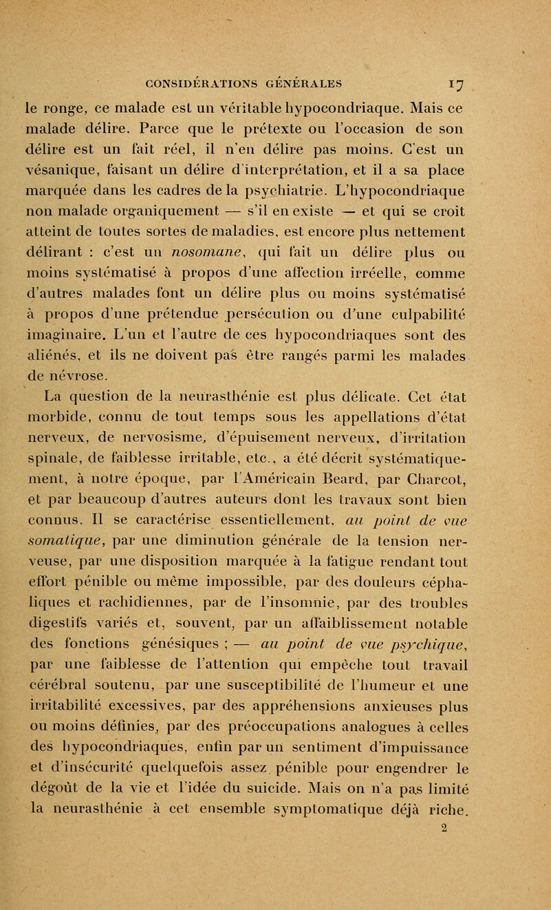 le ronge, ce malade est un véritable hypocondriaque. Mais ce malade délire. Parce que le prétexte ou l'occasion de son délire est un fait réel, il n'eu délire pas moins. C'est un vésanique, faisant un délire d'interprétation, et il a sa place marquée dans les cadres delà psychiatrie. L'hypocondriaque non malade organiquement — s'il en existe — et qui se croit atteint de toutes sortes de maladies, est encore plus nettement délirant : c'est un nosomane, qui fait un délire plus ou moins systématisé à propos d'une affection irréelle, comme d'autres malades font un délire plus ou moins systématisé à propos d'une prétendue persécution ou d'une culpabilité imaginaire. L'un et l'autre de ces hypocondriaques sont des aliénés, et ils ne doivent pas être rangés parmi les malades de névrose. La question de la neurasthénie est plus délicate. Cet état morbide, connu de tout temps sous les appellations d'état nerveux, de nervosisme^ d'épuisement nerveux, d'irritation spinale, de faiblesse irritable, etc., a été décrit systématique- ment, à notre époque, par l'Américain Beard, par Charcot, et par beaucoup d'autres auteurs dont les travaux sont bien connus. Il se caractérise essentiellement, au point de vue somatique, par une diminution générale de la tension ner- veuse, par une disposition marquée à la fatigue rendant tout effort pénible ou même impossible, par des douleurs cépha- liques et rachidiennes, par de l'insomnie, par des troubles digestifs variés et, souvent, par un affaiblissement notable des fonctions génésiques ; — au point de vue psychique, par une faiblesse de l'attention qui empêche tout travail cérébral soutenu, par une susceptibilité de l'humeur et une irritabilité excessives, par des appréhensions anxieuses plus ou moins définies^ par des préoccupations analogues à celles des hypocondriaques, enfin par un sentiment d'impuissance et d'insécurité quelquefois assez pénible pour engendrer le dégoût de la vie et l'idée du suicide. Mais on n'a pas limité la neurasthénie à cet ensemble symptomatique déjà riche. 2