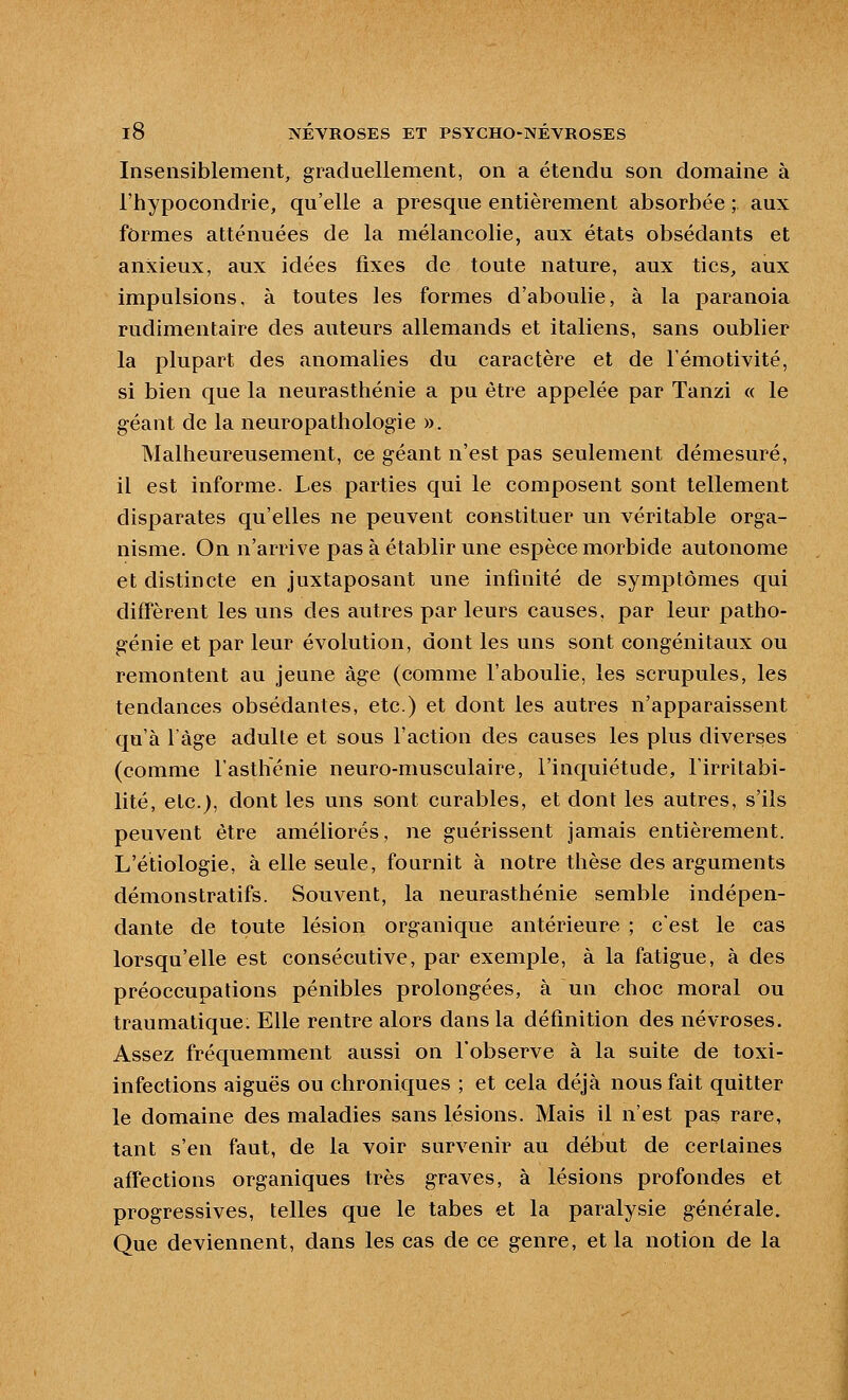 Insensiblement, graduellement, on a étendu son domaine à l'hypocondrie, qu'elle a presque entièrement absorbée ; aux formes atténuées de la mélancolie, aux états obsédants et anxieux, aux idées fixes de toute nature, aux tics, aux impulsions, à toutes les formes d'aboulie, à la paranoïa rudimentaire des auteurs allemands et italiens, sans oublier la plupart des anomalies du caractère et de l'émotivité, si bien que la neurasthénie a pu être appelée par Tanzi « le g-éant de la neuropathologie ». Malheureusement, ce géant n'est pas seulement démesuré, il est informe. Les parties qui le composent sont tellement disparates qu'elles ne peuvent constituer un véritable orga- nisme. On n'arrive pas à établir une espèce morbide autonome et distincte en juxtaposant une infinité de symptômes qui diff'èrent les uns des autres par leurs causes, par leur patho- génie et par leur évolution, dont les uns sont congénitaux ou remontent au jeune âge (comme l'aboulie, les scrupules, les tendances obsédantes, etc.) et dont les autres n'apparaissent qu'à l'âge adulte et sous l'action des causes les plus diverses (comme l'asthénie neuro-musculaire, l'inquiétude, l'irritabi- lité, etc.), dont les uns sont curables, et dont les autres, s'ils peuvent être améliorés, ne guérissent jamais entièrement. L'étiologie, à elle seule, fournit à notre thèse des arguments démonstratifs. Souvent, la neurasthénie semble indépen- dante de toute lésion organique antérieure ; cest le cas lorsqu'elle est consécutive, par exemple, à la fatigue, à des préoccupations pénibles prolongées, à un choc moral ou traumatique. Elle rentre alors dans la définition des névroses. Assez fréquemment aussi on l'observe à la suite de toxi- infections aiguës ou chroniques ; et cela déjà nous fait quitter le domaine des maladies sans lésions. Mais il n'est pas rare, tant s'en faut, de la voir survenir au début de certaines afTections organiques très graves, à lésions profondes et progressives, telles que le tabès et la paralysie générale. Que deviennent, dans les cas de ce genre, et la notion de la