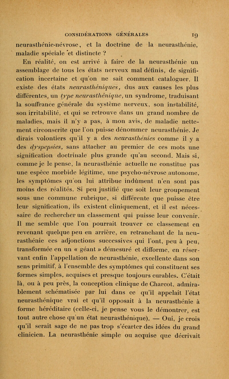 neurasthénie-névrose, et la doctrine de la neurasthénie, maladie spéciale et distincte ? En réalité, on est arrivé à faire de la neurasthénie un assemblage de tous les états nerveux mal définis, de signifi- cation incertaine et qu'on ne sait comment cataloguer. Il existe des états neurasthéniques, dus aux causes les plus différentes, un type neurasthénique, un syndrome, traduisant la souflrance générale du système nerveux, son instabilité, son irritabilité, et qui se retrouve dans un grand nombre de maladies, mais il n'y a pas, à mon avis, de maladie nette- ment circonscrite que l'on puisse dénommer neurasthénie. Je dirais volontiers qu'il y a des neurasthénies comme il y a des dyspepsies, sans attacher au premier de ces mots une signification doctrinale plus grande qu'au second. Mais si, comme je le pense, la neurasthénie actuelle ne constitue pas une espèce morbide légitime, une psycho-névrose autonome, les symptômes qu'on lui attribue indûment n'en sont pas moins des réalités. Si peu justifié que soit leur groupement sous une commune rubrique, si différente que puisse être leur signification, ils existent cliniquement, et il est néces- saire de rechercher un classement qui puisse leur convenir. Il me semble que l'on pourrait trouver ce classement en revenant quelque peu en arrière, en retranchant de la neu- rasthénie ces adjonctions successives qui l'ont, peu à peu, transformée en un « géant » démesuré et difforme, en réser- vant enfin l'appellation de neurasthénie, excellente dans son sens primitif, à l'ensemble des symptômes qui constituent ses formes simples, acquises et presque toujours curables. C'était là, ou à peu près, la conception clinique de Gharcot, admira- blement schématisée par lui dans ce qu'il appelait l'état neurasthénique vrai et qu'il opposait à la neurasthénie à forme héréditaire (celle-ci, je pense vous le démontrer, est tout autre chose qu'un état neurasthénique). — Oui, je crois qu'il serait sage de ne pas trop s'écarter des idées du grand clinicien. La neurasthénie simple ou acquise que décrivait