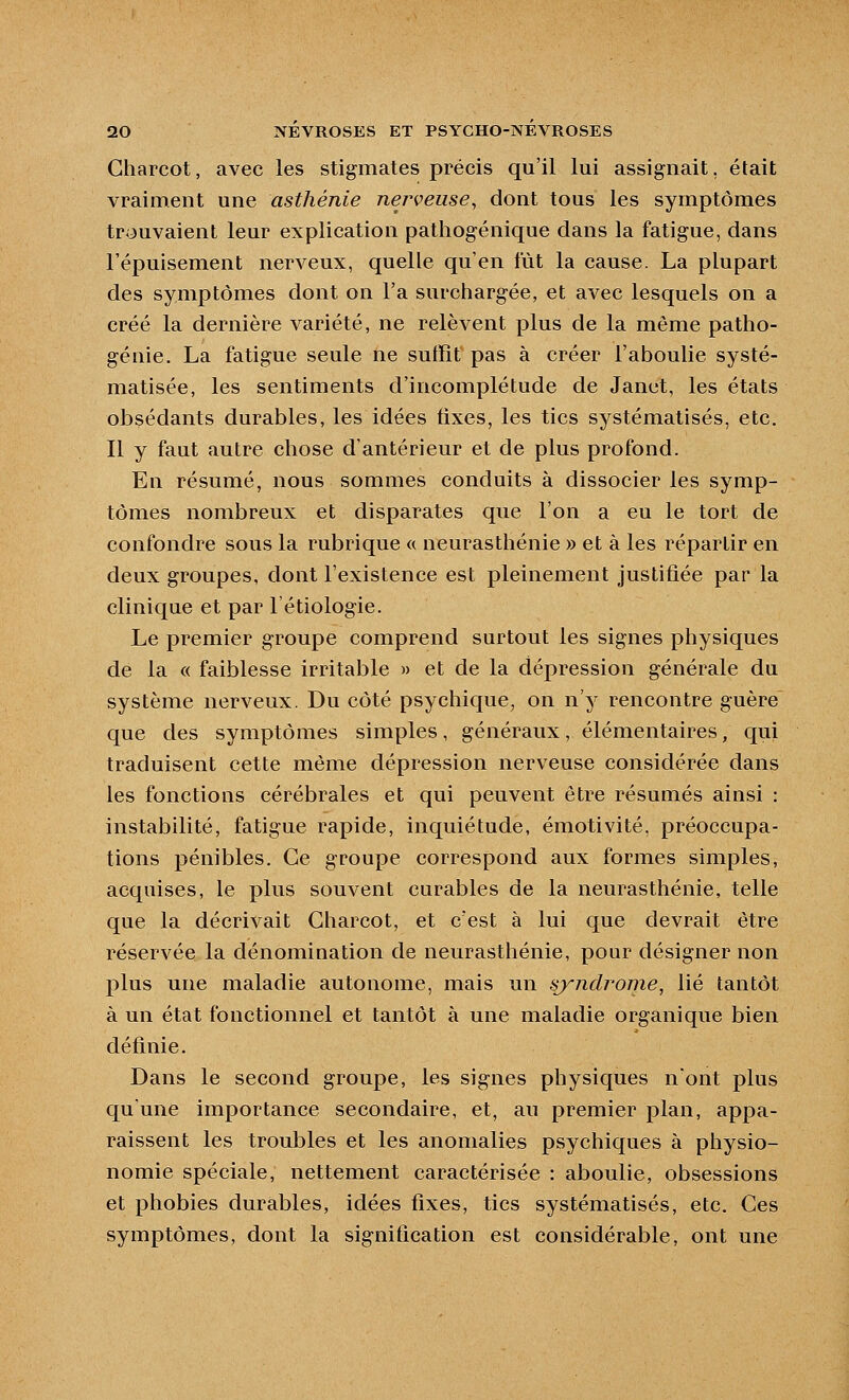 Gharcot, avec les stigmates précis qu'il lui assignait, était vraiment une asthénie nerveuse^ dont tous les symptômes trouvaient leur explication pathogénique dans la fatigue, dans l'épuisement nerveux, quelle qu'en fût la cause. La plupart des symptômes dont on l'a surchargée, et avec lesquels on a créé la dernière variété, ne relèvent plus de la même patho- génie. La fatigue seule ne suffit pas à créer l'aboulie systé- matisée, les sentiments d'incomplétude de Janet, les états obsédants durables, les idées tixes, les tics systématisés, etc. Il y faut autre chose d'antérieur et de plus profond. En résumé, nous sommes conduits à dissocier les symp- tômes nombreux et disparates que l'on a eu le tort de confondre sous la rubrique « neurasthénie » et à les répartir en deux groupes, dont l'existence est pleinement justifiée par la clinique et par l'étiologie. Le premier groupe comprend surtout les signes physiques de la « faiblesse irritable » et de la dépression générale du système nerveux. Du côté psychique, on n'y rencontre guère que des symptômes simples, généraux, élémentaires, qui traduisent cette même dépression nerveuse considérée dans les fonctions cérébrales et qui peuvent être résumés ainsi : instabilité, fatigue rapide, inquiétude, émotivité, préoccupa- tions pénibles. Ce groupe correspond aux formes simples, acquises, le plus souvent curables de la neurasthénie, telle que la décrivait Gharcot, et c'est à lui que devrait être réservée la dénomination de neurasthénie, pour désigner non plus une maladie autonome, mais un syndrome, lié tantôt à un état fonctionnel et tantôt à une maladie organique bien définie. Dans le second groupe, les signes physiques nont plus qu'une importance secondaire, et, au premier plan, appa- raissent les troubles et les anomalies psychiques à physio- nomie spéciale, nettement caractérisée : aboulie, obsessions et phobies durables, idées fixes, tics systématisés, etc. Ges symptômes, dont la signification est considérable, ont une