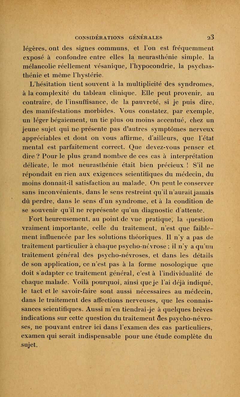 légères, ont des signes communs, et l'on est fréquemment exposé à confondre entre elles la neurasthénie simple, la mélancolie réellement vésanique,, l'hypocondrie, la psychas- thénie et même l'hystérie. L'hésitation tient souvent à la multiplicité des syndromes, à la complexité du tableau clinique. Elle peut provenir, au contraire, de l'insuffisance, de la pauvreté, si je puis dire, des manifestations morbides. Vous constatez, par exemple, un léger bégaiement^ un tic plus ou moins accentué, chez un jeune sujet qui ne présente pas d'autres symptômes nerveux appréciables et dont on vous affirme, d'ailleurs, que l'état mental est parfaitement correct. Que devez-vous penser et dire? Pour le plus grand nombre de ces cas à interprétation délicate, le mot neurasthénie était bien précieux ! S'il ne répondait en rien aux exigences scientifiques du médecin, du moins donnait-il satisfaction au malade. On peut le conserver sans inconvénients, dans le sens restreint qu'il n'aurait jamais dû perdre, dans le sens d'un syndrome, et à la condition de se souvenir qu'il ne représente qu'un diagnostic d'attente. Fort heureusement, au point de vue pratique, la ijueslion vraiment importante, celle du traitement, n'est que faible- ment influencée par les solutions théoriques. Il n'y a pas de traitement particulier à chaque psycho-névrose ; il n'y a qu'un traitement général des psycho-névroses, et dans les détails de son application, ce n'est pas à la forme nosologique que doit s'adapter ce traitement général, c\^st à l'individualité de chaque malade. Voilà pourquoi, ainsi que je l'ai déjà indiqué, le tact et le savoir-faire sont aussi nécessaires au médecin, dans le traitement des affections nerveuses, que les connais- sances scientifiques. Aussi m'en tiendrai-je à quelques brèves Indications sur cette question du traitement des psycho-névro- ses, ne pouvant entrer ici dans l'examen des cas particuliers, examen qui serait indispensable pour une étude complète du sujet.