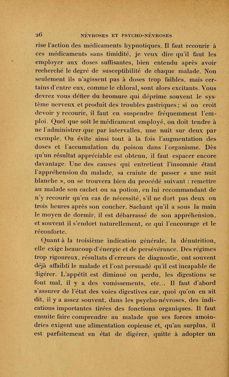 rise l'action des médicaments hypnotiques. Il faut recourir à ces médicaments sans timidité, je veux dire qu'il faut les employer aux doses suffisantes, bien entendu après avoir recherché le degré de susceptibilité de chaque malade. Non seulement ils n'agissent pas à doses trop faibles, mais cer- tains d'entre eux, comme le chloral, sont alors excitants. Vous devrez vous défier du bromure qui déprime souvent le sys- tème nerveux et produit des troubles gastriques ; si on croit devoir y recourir, il faut en suspendre fréquemment l'em- ploi. Quel que soit le médicament employé, on doit tendre à ne l'administrer que par intervalles, une nuit sur deux par exemple. On évite ainsi tout à la fois l'augmentation des doses et l'accumulation du poison dans l'organisme. Dès qu'un résultat appréciable est obtenu, il faut espacer encore davantage- Une des causes qui entretient l'insomnie étant l'appréhension du malade, sa crainte de passer « une nuit blanche », on se trouvera bien du procédé suivant : remettre au malade son cachet ou sa potion, en lui recommandant de n'y recourir qu'en cas de nécessité, s'il ne dort pas deux ou trois heures après son coucher. Sachant qu'il a sous la main le moyen de dormir, il est débarrassé de son appréhension, et souvent il s'endort naturellement, ce qui l'encourage et le réconforte. Quant à la troisième indication générale, la dénutrition, elle exige beaucoup d'énergie et de persévérance. Des régimes trop rigoureux, résultats d'erreurs de diagnostic, ont souvent déjà affaibli le malade et l'ont persuadé qu'il est incapable de digérer. L'appétit est diminué ou perdu, les digestions se font mal, il y a des vomissements, etc.. Il faut d'abord s'assurer de Tétat des voies digestives car, quoi qu'on en ait dit, il y a assez souvent, dans les psycho-névroses, des indi- cations importantes tirées des fonctions organiques. Il faut ensuite faire comprendre au malade que ses forces amoin- dries exigent une alimentation copieuse et, qu'au surplus, il est parfaitement en état de digérer, quitte à adopter un