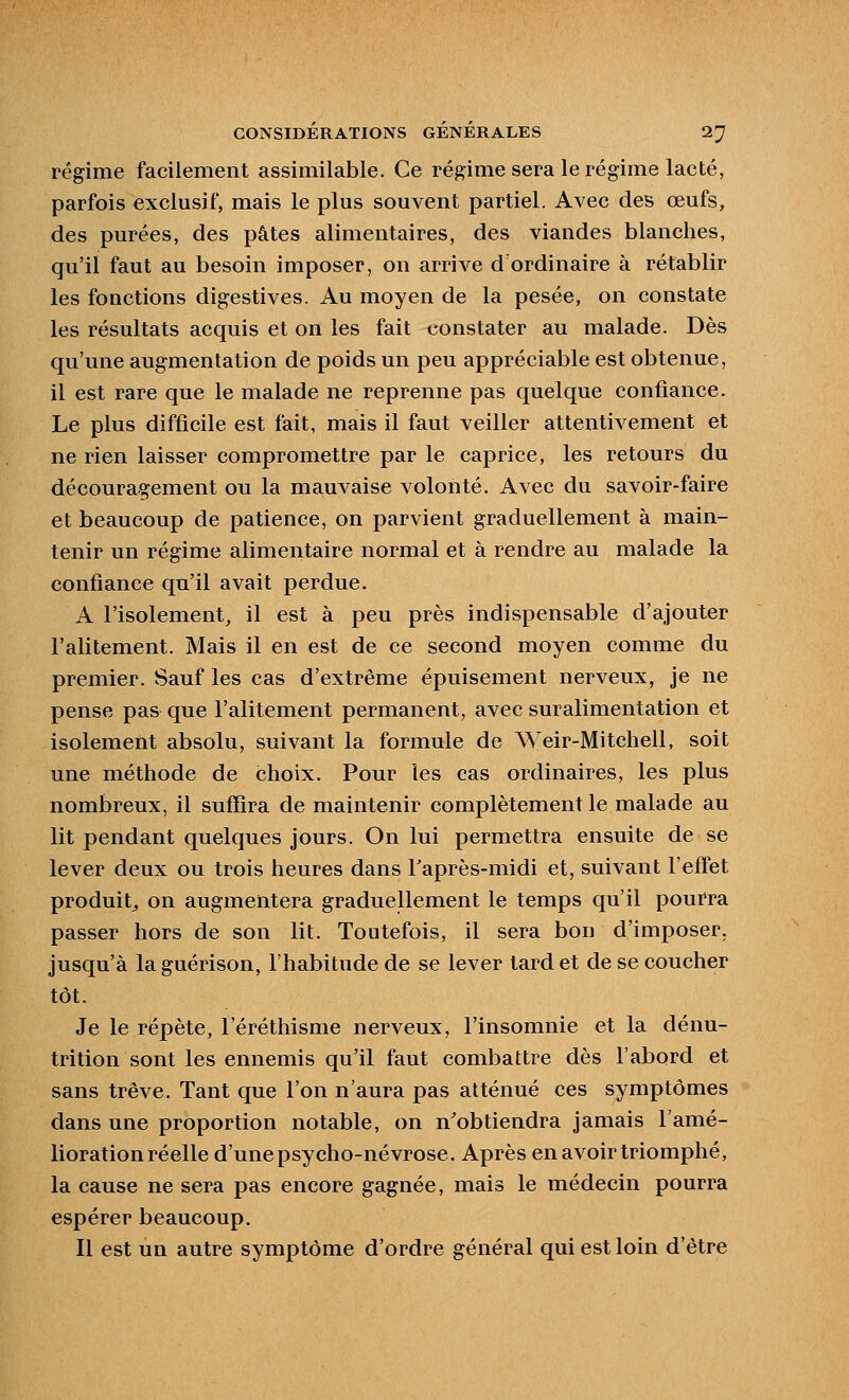 régime facilement assimilable. Ce régime sera le régime lacté, parfois exclusif, mais le plus souvent partiel. Avec des œufs, des purées, des pâtes alimentaires, des viandes blanches, qu'il faut au besoin imposer, on arrive d ordinaire à rétablir les fonctions digestives. Au moyen de la pesée, on constate les résultats acquis et on les fait constater au malade. Dès qu'une augmentation de poids un peu appréciable est obtenue, il est rare que le malade ne reprenne pas quelque confiance. Le plus difficile est fait, mais il faut veiller attentivement et ne rien laisser compromettre par le caprice, les retours du découragement ou la mauvaise volonté. Avec du savoir-faire et beaucoup de patience, on parvient graduellement à main- tenir un régime alimentaire normal et à rendre au malade la confiance qu'il avait perdue. A l'isolement, il est à peu près indispensable d'ajouter l'alitement. Mais il en est de ce second moyen comme du premier. Sauf les cas d'extrême épuisement nerveux, je ne pense pas que l'alitement permanent, avec suralimentation et isolement absolu, suivant la formule de Weir-Mitchell, soit une méthode de choix. Pour les cas ordinaires, les plus nombreux, il suffira de maintenir complètement le malade au lit pendant quelques jours. On lui permettra ensuite de se lever deux ou trois heures dans Taprès-midi et, suivant l'effet produit^ on augmentera graduellement le temps qu'il pourra passer hors de son lit. Toutefois, il sera bon d'imposer, jusqu'à laguérison, l'habitude de se lever tard et de se coucher tôt. Je le répète, l'éréthisme nerveux, l'insomnie et la dénu- trition sont les ennemis qu'il faut combattre dès l'abord et sans trêve. Tant que l'on n'aura pas atténué ces symptômes dans une proportion notable, on n'obtiendra jamais l'amé- lioration réelle d'une psycho-névrose. Après en avoir triomphé, la cause ne sera pas encore gagnée, mais le médecin pourra espérer beaucoup. Il est un autre symptôme d'ordre général qui est loin d'être
