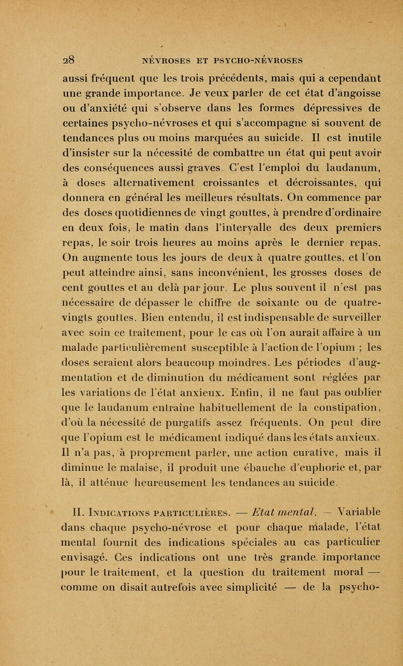 aussi fréquent que les trois précédents, mais qui a cependant une grande importance. Je veux parler de cet état d'ang-oisse ou d'anxiété qui s'observe dans les formes dépressives de certaines psycho-névroses et qui s'accompagne si souvent de tendances plus ou moins marquées au suicide. Il est inutile d'insister sur la nécessité de combattre un état qui peut avoir des conséquences aussi graves. C'est l'emploi du laudanum, à doses alternativement croissantes et décroissantes, qui donnera en général les meilleurs résultats. On commence par des doses quotidiennes de vingt gouttes, à prendre d'ordinaire en deux fois, le matin dans l'intervalle des deux premiers repas, le soir trois heures au moins après le dernier repas. On augmente tous les jours de deux à quatre gouttes, et l'on peut atteindre ainsi, sans inconvénient, les grosses doses de cent gouttes et au delà par jour. Le plus souvent il n'est pas nécessaire de dépasser le chiffre de soixante ou de quatre- vingts gouttes. Bien entendu, il est indispensable de surveiller avec soin ce traitement, pour le cas où l'on aurait affaire à un malade partiiîulièrement susceptible à l'action de l'opium ; les doses seraient alors beaucoup moindres. Les périodes d'aug- mentation et de diminution du médicament sont réglées par les variations de l'état anxieux. Enfin, il ne faut pas oublier que le laudanum entraîne habituellement de la constipation, d'où la nécessité de purgatifs assez fréquents. On peut dire que l'opium est le médicament indiqué dans les états anxieux. Il n'a pas, à proprement parler, une action curative, mais il diminue le malaise, il produit une ébauche d'euphorie et, par là, il atténue heureusement les tendances au suicide. IL Indications particulières. — Etat mental. — Variable dans chaque psycho-névrose et pour chaque malade, l'état mental fournit des indications spéciales au cas particulier envisagé. Ces indications ont une très grande importance [)Our le traitement, et la question du traitement moral — comme on disait autrefois avec simplicité — de la psycho-