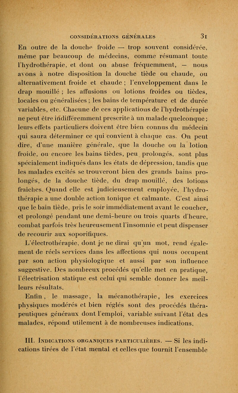 En outre de la douche froide — trop souvent considérée, même par beaucoup de médecins, comme résumant toute l'hydrothérapie, et dont on abuse fréquemment, — nous avons à notre disposition la douche tiède ou chaude, ou alternativement froide et chaude ; l'enveloppement dans le drap mouillé ; les affasions ou lotions froides ou tièdes, locales ou généralisées ; les bains de température et de durée variables, etc. Chacune de ces applications de l'hydrothérapie ne peut èlre indifféremment prescrite à un malade quelconque ; leurs effets particuliers doivent être bien connus du médecin qui saura déterminer ce qui convient à chaque cas. On peut dire, d'une manière générale, que la douche ou la lotion froide, ou encore les bains tièdes, peu prolongés, sont plus spécialement indiqués dans les états de dépression, tandis que les malades excités se trouveront bien des grands bains pro- longés, de la douche tiède, du drap mouillé, des lotions fraîches. Quand elle est judicieusement employée, l'hydro- thérapie a une double action tonique et calmante. C'est ainsi que le bain tiède, pris le soir immédiatement avant le coucher^ et prolongé pendant une demi-heure ou trois quarts d'heure, combat parfois très heureusement l'insomnie et peut dispenser de recourir aux soporifiques. L'électrothérapie, dont je ne dirai qu'un mot, rend égale- ment de réels services dans les affections qui nous occupent par son action physiologique et aussi par son influence suggestive. Des nombreux procédés qu'elle met en pratique, l'électrisation statique est celui qui semble donner les meil- leurs résultats. Enfin, le massage, la mécanothérapie, les exercices physiques modérés et bien réglés sont des procédés théra- peutiques généraux dont l'emploi, variable suivant l'état des malades, répond utilement à de nombreuses indications. III. Indications organiques particulières. — Si les indi- cations tirées de l'état mental et celles que fournit l'ensemble