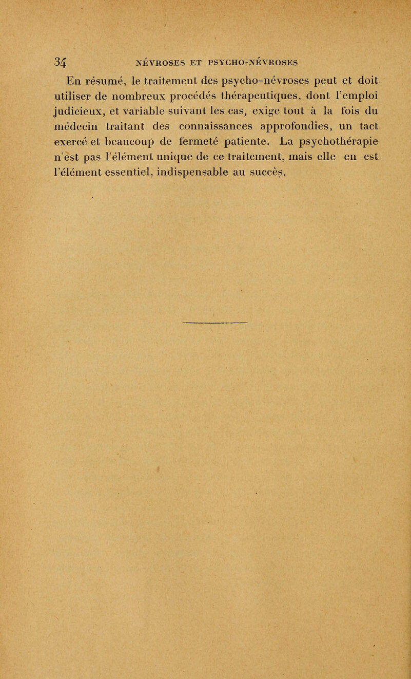 En résumé, le traitement des psycho-névroses peut et doit utiliser de nombreux procédés thérapeutiques, dont l'emploi judicieux, et variable suivant les cas, exige tout à la fois du médecin traitant des connaissances approfondies, un tact exercé et beaucoup de fermeté patiente. La psychothérapie n'est pas l'élément unique de ce traitement, mais elle en est l'élément essentiel, indispensable au succès.