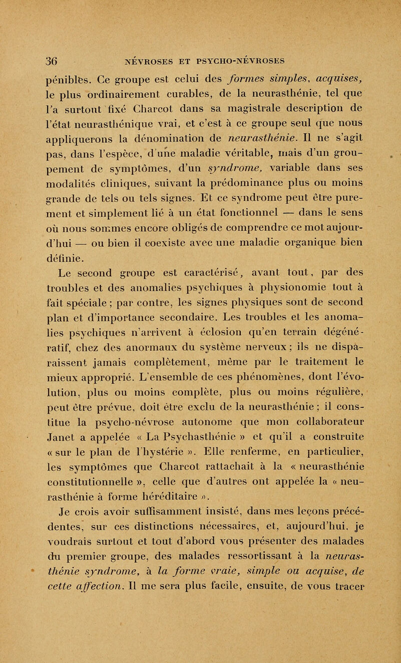 pénibles. Ce groupe est celui des formes simples, acquises, le plus ordinairement curables, de la neurasthénie, tel que Ta surtout fixé Charcot dans sa magistrale description de l'état neurasthénique vrai, et c'est à ce groupe seul que nous appliquerons la dénomination de neurasthénie. Il ne s'agit pas, dans l'espèce, d'une maladie véritable, mais d'un grou- pement de symptômes, d'un syndrome, variable dans ses modalités cliniques, suivant la prédominance plus ou moins grande de tels ou tels signes. Et ce syndrome peut être pure- ment et simplement lié à un état fonctionnel — dans le sens où nous sommes encore obligés de comprendre ce mot aujour- d'hui — ou bien il coexiste avec une maladie organique bien définie. Le second groupe est caractérisé, avant tout, par des troubles et des anomalies psychiques à physionomie tout à fait spéciale ; par contre, les signes physiques sont de second plan et d'importance secondaire. Les troubles et les anoma- lies psychiques n'arrivent à éclosion qu'en terrain dégéné- ratif, chez des anormaux du système nerveux ; ils ne dispa- raissent jamais complètement, même par le traitement le mieux approprié. L'ensemble de ces phénomènes, dont l'évo- lution, plus ou moins complète, plus ou moins régulière, peut être prévue, doit être exclu de la neurasthénie ; il cons- titue la psycho-névrose autonome que mon collaborateur Janet a appelée « La Psychasthénie » et qu'il a construite «sur le plan de l'hystérie ». Elle renferme, en particulier, les symptômes que Charcot rattachait à la « neurasthénie constitutionnelle », celle que d'autres ont appelée la « neu- rasthénie à forme héréditaire r>. Je crois avoir suffisamment insisté, dans mes leçons précé- dentes, sur ces distinctions nécessaires, et, aujourd'hui, je voudrais surtout et tout d'abord vous présenter des malades du premier groupe, des malades ressortissant à la neuras- thénie syndrome, à la forme vraie, simple ou acquise, de cette affection. Il me sera plus facile, ensuite, de vous tracer