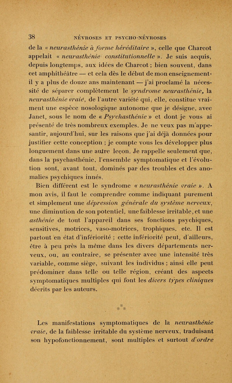 de la « neurasthénie à forme héréditaire », celle que Charcot appelait « neurasthénie constitutionnelle ». Je suis acquis, depuis longtemps, aux idées de Charcot ; bien souvent, dans cet amphithéâtre — et cela dès le début de mon enseignement' il y a plus de douze ans maintenant —j'ai proclamé la néces- sité de séparer complètement le syndrome neurasthénie, la neurasthénie ivraie, de l'autre variété qui, elle, constitue vrai- ment une espèce nosologique autonome que je désigne, avec Janet, sous le nom de « Psychasthénie » et dont je vous ai présenté de très nombreux exemples. Je ne veux pas m'appe- santir, aujourd'hui, sur les raisons que j'ai déjà données pour justifier cette conception ; je compte vous les développer plus longuement dans une autre leçon. Je rappelle seulement que, dans la psychasthénie, l'ensemble symptomatique et l'évolu- tion sont, avant tout, dominés par des troubles et des ano- malies psychiques innés. Bien différent est le syndrome n neurasthénie vraie ». A mon avis, il faut le comprendre comme indiquant purement et simplement une dépression générale du système nerveux^ une diminution de son potentiel, une faiblesse irritable, et une asthénie de tout l'appareil dans ses fonctions psychiques, sensitives, motrices^ vaso-motrices, tropliiques, etc. Il est partout en état d'infériorité ; cette infériorité peut_, d'ailleurs, être à peu près la même dans les divers départements ner- veux, ou, au contraire, se présenter avec une intensité très variable, comme siège, suivant les individus ; ainsi elle peut prédominer dans telle ou telle région, créant des aspects symptomatiques multiples qui font les divers types cliniques décrits par les auteurs. * * * Les manifestations symptomatiques de la neurasthénie vraie, de la faiblesse irritable du système nerveux, traduisant son hypofonctionnement, sont multiples et surtout d'ordre