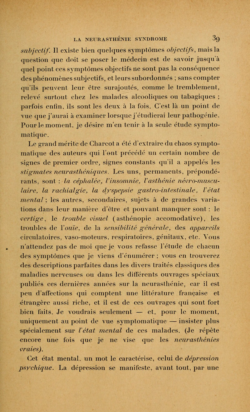 subjectif. Il existe bien quelques symptômes objectifs, mais la question que doit se poser le médecin est de savoir jusqu'à quel point ces symptômes objectifs ne sont pas la conséquence des phénomènes subjectifs, et leurs subordonnés ; sans compter qu'ils peuvent leur être surajoutés, comme le tremblement, relevé surtout chez les malades alcooliques ou tabagiques ; parfois enfin, ils sont les deux à la fois. C'est là un point de vue que j'aurai à examiner lorsque j'étudierai leur pathogénie. Pour le moment, je désire m'en tenir à la seule étude sympto- matique. Le grand mérite de Charcot a été d'extraire du chaos sympto- matique des auteurs qui l'ont précédé un certain nombre de sig-nes de premier ordre, signes constants qu'il a appelés les stigmates neurasthéniques. Les uns, permanents, prépondé- rants, sont -.la céphalée, l'insomnie, V asthénie Jiévro-muscu- laire, la rachialgie, la dj'spepsie gastro-intestinale, l'état mental ; les autres, secondaires, sujets à de grandes varia- tions dans leur manière d'être et pouvant manquer sont : le <:ertige ^ le trouble visuel (asthénopie accomodative), les troubles de Vouïe, de la sensibilité générale, des appareils circulatoires, A^aso-moteurs, respiratoires, génitaux, etc. Vous n'attendez pas de moi que je vous refasse l'étude de chacun des symptômes que je viens d'énumérer ; vous en trouverez des descriptions parfaites dans les divers traités classiques des maladies nerveuses ou dans les différents ouvrages spéciaux publiés ces dernières années sur la neurasthénie, car il est peu d'affections qui comptent une littérature française et étrangère aussi riche, et il est de ces ouvrages qui sont fort bien faits. Je voudrais seulement — et, pour le moment, uniquement au point de vue symptomatique — insister plus spécialement sur Vétat mental de ces malades. (Je répète encore une fois que je ne vise que les neurasthénies vraies). Cet état mental, un mot le caractérise, celui de dépression psychique. La dépression se manifeste, avant tout, par une