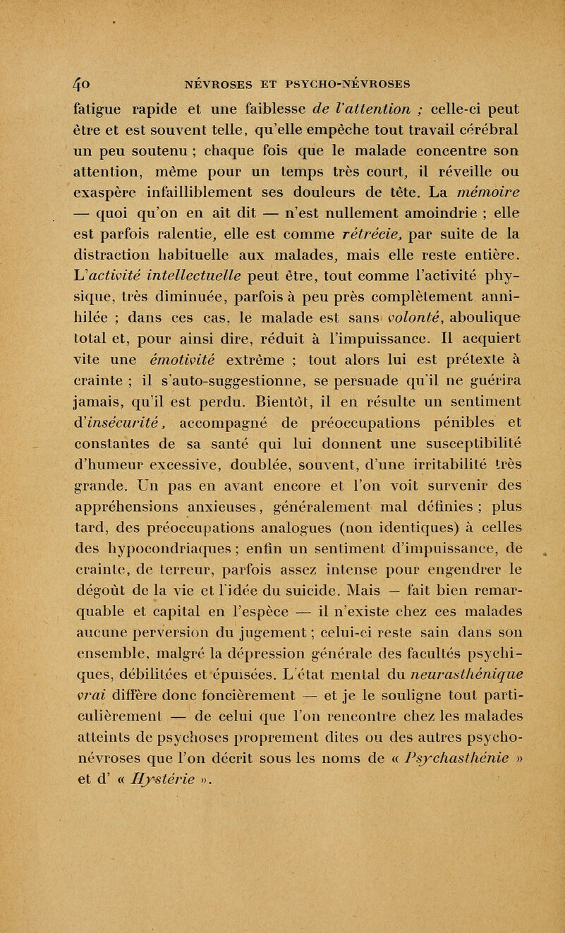 fatigue rapide et une faiblesse de l'attention ; celle-ci peut être et est souvent telle, qu'elle empêche tout travail cérébral un peu soutenu ; chaque fois que le malade concentre son attention, même pour un temps très court, il réveille ou exaspère infailliblement ses douleurs de tête. La mémoire — quoi qu'on en ait dit — n'est nullement amoindrie ; elle est parfois ralentie, elle est comme rétrécie^ par suite de la distraction habituelle aux malades, mais elle reste entière. Uactivité intellectuelle peut être, tout comme l'activité phy- sique, très diminuée, parfois à peu près complètement anni- hilée ; dans ces cas, le malade est sans volonté, aboulique total et, pour ainsi dire, réduit à l'impuissance. Il acquiert vite une émotivité extrême ; tout alors lui est prétexte à crainte ; il s'auto-suggestionne, se persuade qu'il ne guérira jamais, qu'il est perdu. Bientôt, il en résulte un sentiment d'insécurité, accompagné de préoccupations pénibles et constantes de sa santé qui lui donnent une susceptibilité d'humeur excessive, doublée, souvent, d'une irritabilité très grande. Un pas en avant encore et l'on voit survenir des appréhensions anxieuses, généralement mal définies ; plus tard, des préoccupations analogues (non identiques) à celles des hypocondriaques ; enfin un sentiment d'impuissance, de crainte, de terreur, parfois assez intense pour engendrer le dégoût de la vie et l'idée du suicide. Mais — fait bien remar- quable et capital en l'espèce — il n'existe chez ces malades aucune perversion du jugement ; celui-ci reste sain dans son ensemble, malgré la dépression générale des facultés psychi- ques, débilitées et épuisées. L'état mental du neurasthénique vrai diffère donc foncièrement — et je le souligne tout parti- culièrement — de celui que l'on rencontre chez les malades atteints de psychoses proprement dites ou des autres psycho- névroses que l'on décrit sous les noms de « Psjychast/iénie » et d' « ITystérie ».