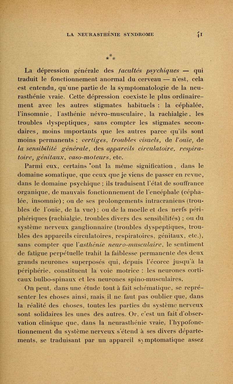 ,* La dépression générale des facultés psychiques — qui traduit le fonctionnement anormal du cerveau — n'est, cela est entendu^ qu'une partie de la symptomatologie de la neu- rasthénie vraie. Cette dépression coexiste le plus ordinaire- ment avec les autres stigmates habituels : la céplialée, l'insomnie, l'asthénie névro-musculaire, la racliialgie, les troubles dyspeptiques, sans compter les stigmates secon- daires, moins importants que les autres parce qu'ils sont moins permanents : vertiges, troubles visuels, de l'ouïe, de la sensibilité générale, des appareils circulatoire, respira- toire, génitaux, vaso-moteurs, etc. Parmi eux, certains'ont la même signification, dans le domaine somatique, que ceux que je viens de passer en revue, dans le domaine psychique ; ils traduisent l'état de souftrance organique, de mauvais fonctionnement de l'encéphale (cépha- lée, insomnie); ou de ses prolongements intracraniens (trou- bles de l'ouïe, de la vue) ; ou de la moelle et des nerfs péri- phériques (racliialgie^ troubles divers des sensibilités) ; ou du système nerveux ganglionnaire (troubles dyspeptiques, trou- bles des appareils circulatoires, respiratoires, génitaux, etc.), sans compter que Vasthénie neuro-musculaire, le sentiment de fatigue perpétuelle trahit la faiblesse permanente des deux grands neurones superposés qui, depuis l'écorce jusqu'à la périphérie, constituent la voie motrice : les neurones corti- caux bulbo-spinaux et les neurones spino-musculaires. On peut, dans une étude tout à fait schématique, se repré- senter les choses ainsi, mais il ne faut pas oublier que, dans la réalité des choses, toutes les parties du système nerveux sont solidaires les unes des autres. Or, c'est un fait d'obser- vation clinique que, dans la neurasthénie vraie, l'hypofonc- tionnement du système nerveux s'étend à ses divers départe- ments, se traduisant par un appareil s\ mptomatique assez