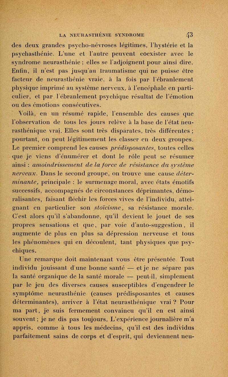 des deux grandes psycho-névroses légitimes, l'hystérie et la psychasthénie. L'une et l'autre peuvent coexister avec le syndrome neurasthénie ; elles se l'adjoignent pour ainsi dire. Enfin, il n'est pas jusqu'au traumatisme qui ne puisse être facteur de neurasthénie vraie, à la fois par l'ébranlement physique imprimé au système nerveux^ à l'encéphale en parti- culier, et par l'ébranlement psychique résultat de l'émotion ou des émotions consécutives. Voilà, en un résumé rapide, l'ensemble des causes que l'observation de tous les jours relève à la base de l'état neu- rasthénique vrai. Elles sont très disparates, très différentes ; pourtant, on peut légitimement les classer en deux groupes. Le premier comprend les causes prédisposantes, toutes celles que je viens d'énumérer et dont le rôle peut se résumer ainsi : amoindrissement de la force de résistance du sj'stème nerveux. Dans le second groupe, on trouve une cause déter- minante, principale : le surmenage moral, avec états émotifs successifs, accompagnés de circonstances déprimantes, démo- ralisantes, faisant fléchir les forces vives de l'individu, attei- gnant en particulier son stoïcisme, sa résistance morale. C'est alors qu'il s'abandonne, qu'il devient le jouet de ses propres sensations et que, par voie d'auto-suggestion, il augmente de plus en plus sa dépression nerveuse et tous les phénomènes qui en découlent, tant physiques que psy- chiques. Une remarque doit maintenant vous être présentée. Tout individu jouissant d'une bonne santé — et je ne sépare pas la santé organique de la santé morale — peut-il, simplement par le jeu des diverses causes susceptibles d'engendrer le symptôme neurasthénie (causes prédisposantes et causes déterminantes), arriver à l'état neurasthénique vrai ? Pour ma part, je suis fermement convaincu qu'il en est ainsi souvent ; je ne dis pas toujours. L'expérience journalière m'a appris, comme à tous les médecins, qu'il est des individus parfaitement sains de corps et d'esprit, qui deviennent neu-