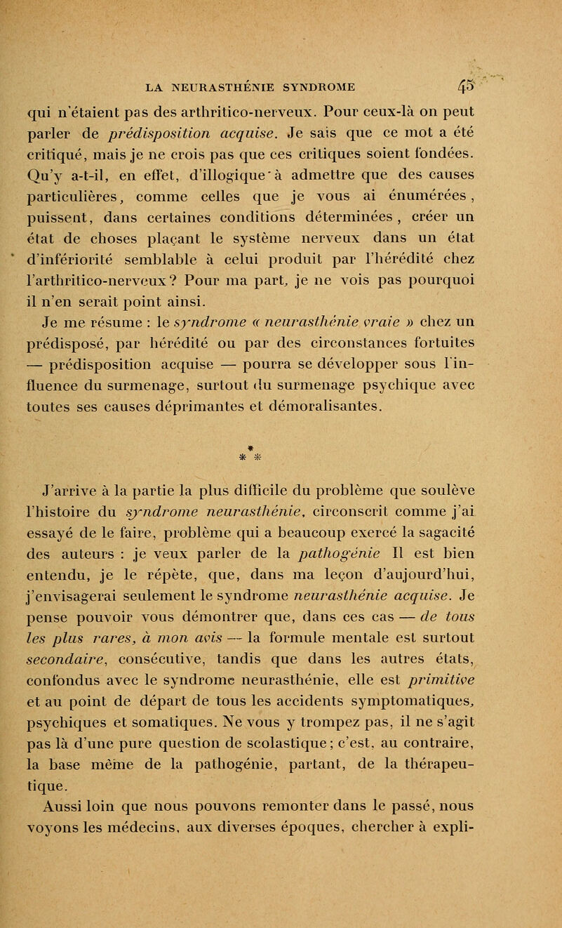 qui n'étaient pas des arthritico-neiveux. Pour ceux-là on peut parler de pi^édisposition acquise. Je sais que ce mot a été critiqué, mais je ne crois pas que ces critiques soient fondées. Qu'y a-t-il, en effet, d'illogique' à admettre que des causes particulières, comme celles que je vous ai énumérées, puissent, dans certaines conditions déterminées, créer un état de choses plaçant le système nerveux dans un état d'infériorité semblable à celui produit par l'hérédité chez l'arthritico-nerveux ? Pour ma part^ je ne vois pas pourquoi il n'en serait point ainsi. Je me résume : le syndrome ce neurasthénie vraie » chez un prédisposé, par hérédité ou par des circonstances fortuites — prédisposition acquise — pourra se développer sous lin- fluence du surmenage, surtout du surmenag-e psychique avec toutes ses causes déprimantes et démoralisantes. J'arrive à la partie la plus difficile du problème que soulève l'histoire du syndrome neurasthénie, circonscrit comme j'ai essayé de le faire, problème qui a beaucoup exercé la sagacité des auteurs : je veux parler de la pathogénie II est bien entendu, je le répète, que, dans ma leçon d'aujourd'hui, j'envisagerai seulement le syndrome neurasthénie acquise. Je pense pouvoir vous démontrer que, dans ces cas — de tous les plus rares, à mon avis — la formule mentale est surtout secondaire, consécutive, tandis que dans les autres états, confondus avec le syndrome neurasthénie, elle est primitive et au point de départ de tous les accidents symptomatiques^ psychiques et somatiques. Ne vous y trompez pas, il ne s'agit pas là d'une pure question de scolastique; c'est, au contraire, la base même de la pathogénie, partant, de la thérapeu- tique. Aussi loin que nous pouvons remonter dans le passé, nous voyons les médecins, aux diverses époques, chercher à expli-
