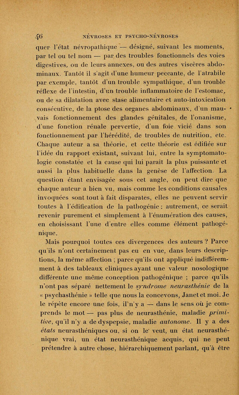 quer l'état névropathique — désigné, suivant les moments, par tel ou tel nom — par des troubles fonctionnels des voies digestives^ ou de leurs annexes, ou des autres viscères abdo- minaux. Tantôt il s'agit d'une humeur peccante, de l'atrabile par exemple, tantôt d'un trouble sympathique, d'un trouble réflexe de l'intestin, d'un trouble inflammatoire de l'estomac^ ou de sa dilatation avec stase alimentaire et auto-intoxication consécutive, de la ptôse des organes abdominaux, d'un mau- ♦ vais fonctionnement des glandes génitales, de l'onanisme, d'une fonction rénale pervertie, d'un foie vicié dans son fonctionnement par l'hérédité, de troubles de nutrition, etc. Chaque auteur a sa théorie, et cette théorie est édifiée sur l'idée du rapport existant, suivant lui, entre la symptomato- logie constatée et la cause qui lui paraît la plus puissante et aussi la plus habituelle dans la genèse de l'affection. La question étant envisagée sous cet angle, on peut dire que chaque auteur a bien vu, mais comme les conditions causales invoquées sont tout à fait disparates, elles ne peuvent servir toutes à l'édification de la pathogénie; autrement, ce serait revenir purement et simplement à Fénumération des causes, en choisissant l'une d'entre elles comme élément pathogé- nique. Mais pourquoi toutes ces divergences des auteurs ? Parce qu'ils n'ont certainement pas eu en vue, dans leurs descrip- tions, la même affection ; parce qu'ils ont appliqué indifférem- ment à des tableaux cliniques ayant une valeur nosologique différente une même conception pathogénique ; parce qu'ils n'ont pas séparé nettement le syndrome neurasthénie de la « psychasthénie » telle que nous la concevons, Janet et moi. Je le répète encore une fois, il n'y a — dans le sens où je com- prends le mot — pas plus de neurasthénie, maladie primi- tive, qu'il n'y a de dyspepsie, maladie autonome. Il y a des états neurasthéniques ou, si on le' veut, un état neurasthé- nique vrai, un état neurasthénique acquis, qui ne peut prétendre à autre chose, hiérarchiquement parlant^ qu'à être