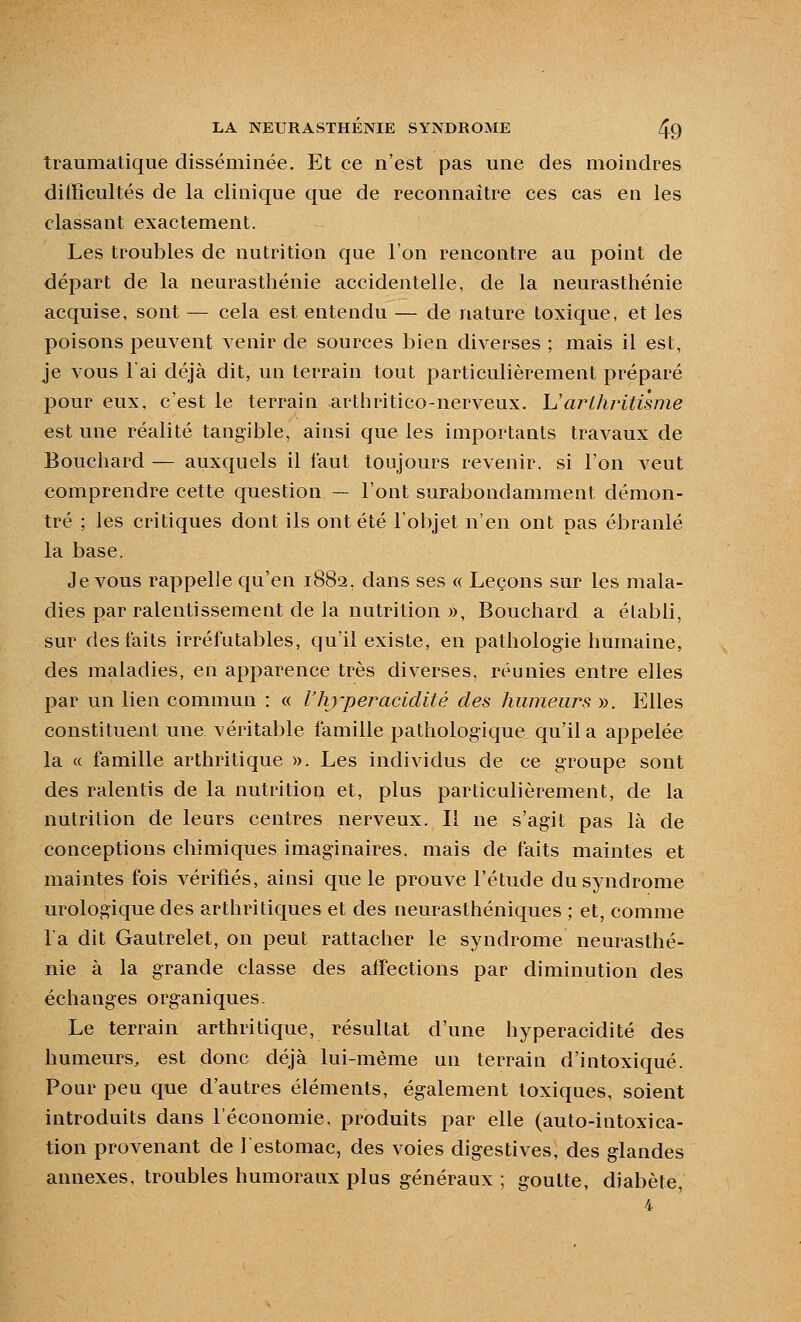 traumatique disséminée. Et ce n'est pas une des moindres difficultés de la clinique que de reconnaître ces cas en les classant exactement. Les troubles de nutrition que l'on rencontre au point de départ de la neurasthénie accidentelle, de la neurasthénie acquise, sont — cela est entendu — de nature toxique, et les poisons peuvent venir de sources bien diverses ; mais il est, je vous lai déjà dit, un terrain tout particulièrement préparé pour eux, c'est le terrain arthritico-nerveux. \Jarllu^itisme est une réalité tangible, ainsi que les importants travaux de Bouchard — auxquels il faut toujours revenir, si l'on veut comprendre cette question — l'ont surabondamment démon- tré ; les critiques dont ils ont été l'objet n'en ont pas ébranlé la base. Je vous rappelle qu'en 1882, dans ses « Leçons sur les mala- dies par ralentissement de la nutrition », Bouchard a établi, sur des faits irréfutables, qu'il existe, en pathologie humaine, des maladies, en apparence très diverses, réunies entre elles par un lieu commun : « l'hyper acidité des humeurs ». Elles constituent une véritable famille pathologique qu'il a appelée la « famille arthritique ». Les individus de ce groupe sont des ralentis de la nutrition et, plus particulièrement, de la nutrition de leurs centres nerveux. Il ne s'agit pas là de conceptions chimiques imaginaires, mais de faits maintes et maintes fois vérifiés, aiusi que le prouve l'étude du syndrome urologique des arthritiques et des neurasthéniques ; et, comme l'a dit Gautrelet, on peut rattacher le syndrome neurasthé- nie à la grande classe des affections par diminution des échanges organiques. Le terrain arthritique, résultat d'une hyperacidité des humeurs, est donc déjà lui-même un terrain d'intoxiqué. Pour peu que d'autres éléments, également toxiques, soient introduits dans l'économie, produits par elle (auto-intoxica- tion provenant de l'estomac, des voies digestives, des glandes annexes, troubles humoraux plus généraux ; goutte, diabète,