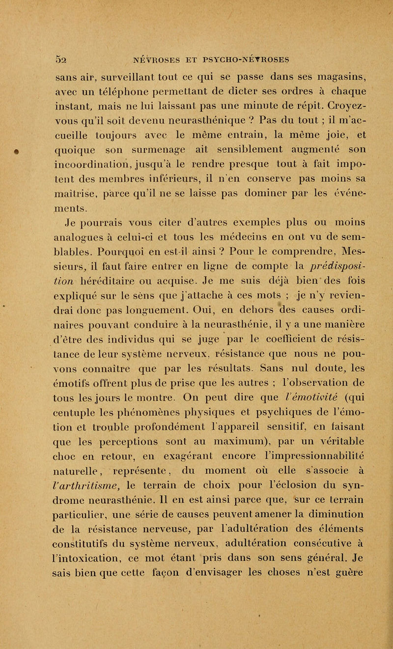 sans air, surveillant tout ce qui se passe dans ses magasins, avec un téléphone permettant de dicter ses ordres à chaque Instant, mais ne lui laissant pas une minute de répit. Croyez- vous qu'il soit devenu neurasthénique ? Pas du tout ; il m'ac- cueille toujours avec le même entrain, la même joie, et quoique son surmenage ait sensiblement augmenté son incoordination, jusqu'à le rendre presque tout à fait impo- tent des membres inférieurs, il n'en conserve pas moins sa maîtrise, parce qu'il ne se laisse pas dominer par les événe- ments. Je pourrais vous citer d'autres exemples plus ou moins analogues à celui-ci et tous les médecins en ont vu de sem- blables. Pourquoi en est il ainsi ? Pour le comprendre, Mes- sieurs/il faut faire entrer en ligne de compte la prédisposi- tion héréditaire ou acquise. Je me suis déjà bien des fois expliqué sur le sens que j'attache à ces mots ; je n'y revien- drai donc pas longuement. Oui, en dehors des causes ordi- naires pouvant conduire à la neurasthénie, il y a une manière d'être des individus qui se juge par le coefficient de résis- tance de leur système nerveux, résistance que nous ne pou- vons connaître que par les résultats. Sans nul doute, les émotifs offrent plus de prise que les autres ; l'observation de tous les jours le montre. On peut dire que l'émotiçité (qui centuple les phénomènes physiques et psychiques de l'émo- tion et trouble profondément l'appareil sensitif, en faisant que les perceptions sont au maximum), par un véritable choc en retour, en exagérant encore l'impressionnabilité naturelle, représente, du moment où elle s'associe à Varthritisme, le terrain de choix pour l'éclosion du syn- drome neurasthénie. 11 en est ainsi parce que, sur ce terrain particulier, une série de causes peuvent amener la diminution de la résistance nerveuse^ par l'adultération des éléments constitutifs du système nerveux, adultération consécutive à l'intoxication, ce mot étant pris dans son sens général. Je sais bien que cette façon d'envisager les choses n'est guère
