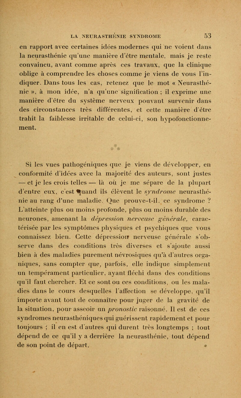 en rapport avec certaines idées modernes qui ne voient dans la neurasthénie qu'une manière d'être mentale, mais je reste convaincu, avant comme après ces travaux, que la clinique oblige à comprendre les choses comme je viens de vous l'in- diquer. Dans tous les cas, retenez que le mot « Neurasthé- nie », à mon idée, n'a qu'une sig-nification ; il exprime une manière d'être du système nerveux pouvant survenir dans des circonstances très différentes, et cette manière d'être trahit la faiblesse irritable de celui-ci, son hypofonctionne- ment. A Si les vues pathog-éniques que je viens de développer, en conformité d'idées avec la majorité des auteurs, sont justes — et je les crois telles — là où je me sépare de la plupart d'entre eux, c'est ^uand ils élèvent le syndrome neurasthé- nie au rang d'une maladie. Que prouve-t-il, ce syndrome ? L'atteinte plus ou moins profonde, plus ou moins durable des neurones, amenant la dépression nerveuse générale, carac- térisée par les symptômes physiques et psychiques que vous connaissez bien. Cette dépressiorr nerveuse générale s'ob- serve dans des conditions très diverses et s'ajoute aussi bien à des maladies purement névrosiques qu'à d'autres orga- niques, sans compter que, parfois, elle indique simplement un tempérament particulier, ayant fléchi dans des conditions qu'il faut chercher. Et ce sont ou ces conditions, ou les mala- dies dans le cours desquelles l'affection se développe, qu'il importe avant tout de connaître pour juger de la gravité de la situation, pour asseoir un pronostic raisonné. Il est de ces syndromes neurasthéniques qui guérissent rapidement et pour toujours ; il en est d'autres qui durent très longtemps ; tout dépend de ce qu'il y a derrière la neurastiiénie, tout dépend de son point de départ, «