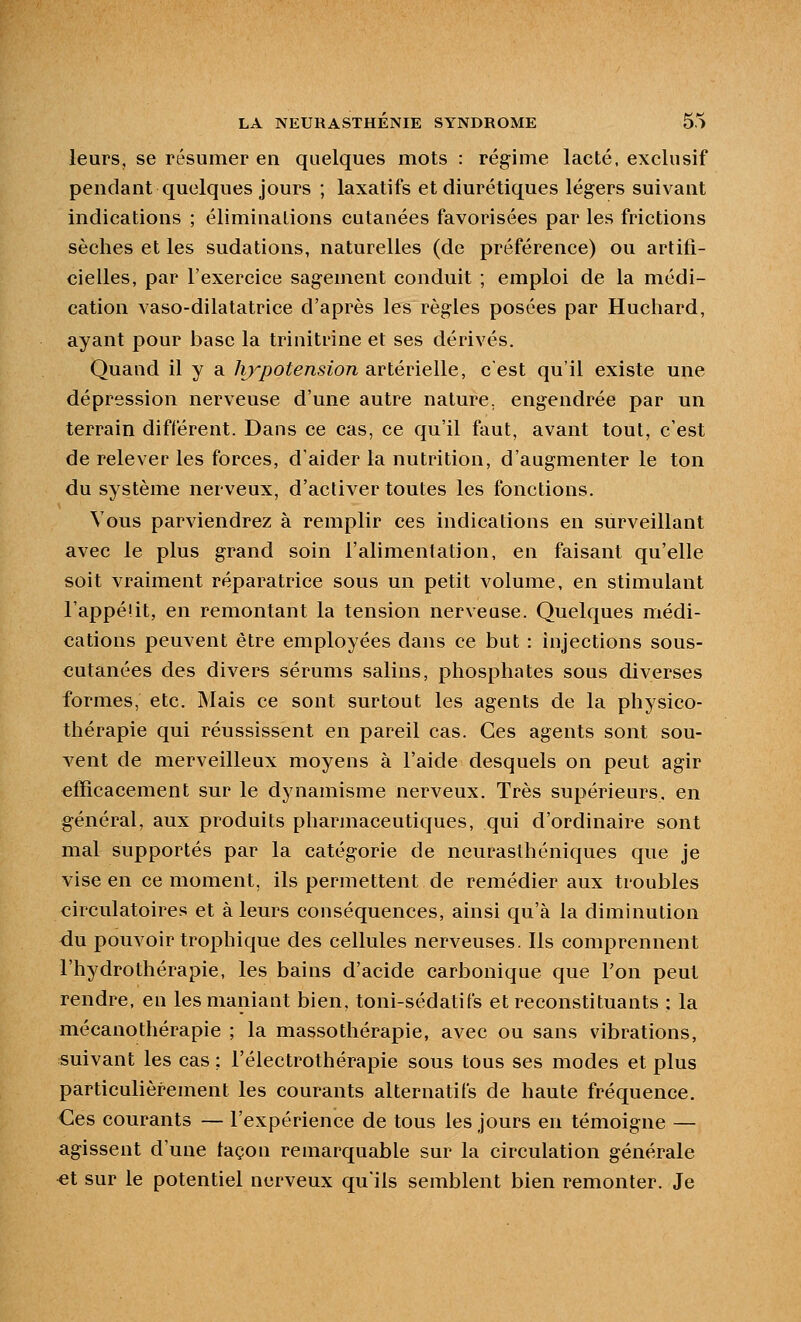 leurs, se résumer en quelques mots : régime lacté, exclusif pendant quelques jours ; laxatifs et diurétiques légers suivant indications ; éliminations cutanées favorisées par les frictions sèches et les sudations, naturelles (de préférence) ou artifi- cielles, par l'exercice sagement conduit ; emploi de la médi- cation vaso-dilatatrice d'après les règles posées par Huchard, ayant pour base la trinitrine et ses dérivés. Quand il y a hypotension artérielle, c'est qu'il existe une dépression nerveuse d'une autre nature, engendrée par un terrain différent. Dans ce cas, ce qu'il faut, avant tout, c'est de relever les forces, d'aider la nutrition, d'augmenter le ton du système nerveux, d'activer toutes les fonctions. Vous parviendrez à remplir ces indications en surveillant avec le plus grand soin l'alimentation, en faisant qu'elle soit vraiment réparatrice sous un petit volume, en stimulant l'appelit, en remontant la tension nerveuse. Quelques médi- cations peuvent être employées dans ce but : injections sous- cutanées des divers sérums salins, phosphates sous diverses formes, etc. Mais ce sont surtout les agents de la physico- thérapie qui réussissent en pareil cas. Ces agents sont sou- vent de merveilleux moyens à l'aide desquels on peut agir elïicacement sur le dynamisme nerveux. Très supérieurs, en général, aux produits pharmaceutiques, qui d'ordinaire sont mal supportés par la catégorie de neurasthéniques que je vise en ce moment, ils permettent de remédier aux troubles circulatoires et à leurs conséquences, ainsi qu'à la diminution <iu pouvoir trophique des cellules nerveuses. Ils comprennent l'hydrothérapie, les bains d'acide carbonique que l'on peut rendre, en les maniant bien, toni-sédatifs et reconstituants : la mécanothérapie ; la massothérapie, avec ou sans vibrations, suivant les cas ; l'électrothérapie sous tous ses modes et plus particulièrement les courants alternatifs de haute fréquence. Ces courants — l'expérience de tous les jours en témoigne — agissent d'une façon remarquable sur la circulation générale et sur le potentiel nerveux qu'ils semblent bien remonter. Je