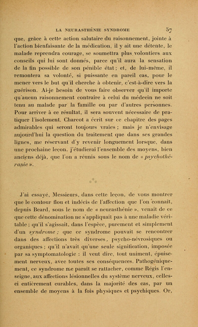 que, grâce à cette action salutaire du raisonnement, jointe à l'action bienfaisante de la médication, il y ait une détente, le malade reprendra courage, se soumettra plus volontiers aux conseils qui lui sont donnés, parce qu'il aura la sensation de la fin possible de son pénible état ; et, de lui-même, il remontera sa volonté, si puissante en pareil cas, pour le mener vers le but qu'il cherche à obtenir, c'est-à-dire vers la guérison. Ai-je besoin de vous faire observer qu'il importe qu'aucun raisonnement contraire à celui du médecin ne soit tenu au malade par la famille ou par d'autres personnes. Pour arriver à ce résultat, il sera souvent nécessaire de pra- tiquer l'isolement. Charcot a écrit sur ce chapitre des pages admirables qui seront toujours vraies ; mais je n'envisage aujourd'hui la question du traitement que dans ses grandes lignes, me réservant d'y revenir longuement lorsque, dans une prochaine leçon, j'étudierai l'ensemble des moyens, bien anciens déjà, que l'on a réunis sous le nom de ^<. psychothé- rapie yy. J'ai essayé. Messieurs, dans cette leçon, de vous montrer que le contour flou et indécis de l'aff'ection que l'on connaît, depuis Beard, sous le nom de «neurasthénie », venait de ce que cette dénomination ne s'appliquait pas à une maladie véri- table ; qu'il s'agissait, dans Fespèce, purement et simplement d'un syndrome ; que ce syndrome pouvait se rencontrer dans des affections très diverses^ psycho-névrosiques ou organiques ; qu'il n'avait qu'une seule signification, imposée par sa symptomatologie : il veut dire, tout uniment, épuise- ment nerveux, avec toutes ses conséquences. Pathogénique- ment, ce syndrome me paraît se rattacher, comme Régis l'en- seigne, aux affections lésionnelles du système nerveux, celles- ci entièrement curables, dans la majorité des cas, par un ensemble de moyens à la fois physiques et psychiques. Or,