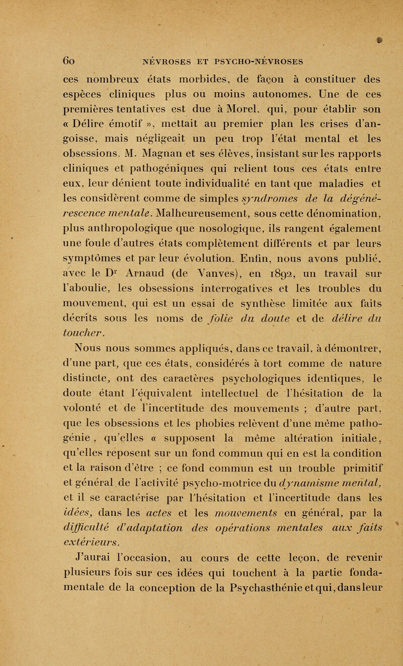ces nombreux états morbides, de façon à constituer des espèces cliniques plus ou moins autonomes. Une de ces premières tentatives est due à Morel. qui, pour établir son « Délire émotif », mettait au premier plan les crises d'an- goisse, mais négligeait un peu trop l'état mental et les obsessions. M. Magnan et ses élèves, insistant sur les rapports cliniques et pathogéniques qui relient tous ces états entre eux, leur dénient toute individualité en tant que maladies et les considèrent comme de simples sjyndrojnes de la dégéné- rescence mentale. Malheureusement, sous cette dénomination, plus anthropologique que nosologique, ils rangent également une foule d'autres états complètement différents et par leurs symptômes et par leur évolution. Enfin, nous avons publié, avec le D^ Arnaud (de Vanves), en 1892, un travail sur l'aboulie, les obsessions interrogatives et les troubles du mouvement, qui est un essai de synthèse limitée aux faits décrits sous les noms de folie du doute et de délire du toucher. Nous nous sommes appliqués, dans ce travail, à démontrer, d'une part, que ces états, considérés à tort comme de nature distincte^ ont des caractères psychologiques identiques, le doute étant l'équivalent intellectuel de l'hésitation de la volonté et de l'incertitude des mouvements ; d'autre part, que les obsessions et les phobies relèvent d'une même patho- génie , qu'elles « supposent la même altération initiale, qu'elles reposent sur un fond commun qui en est la condition et la raison d'être ; ce fond commun est un trouble primitif et général de l'activité psycho-motrice du dynamisme mental, et il se caractérise par Thésitation et l'incertitude dans les idées, dans les actes et les mouvements en général, par la difficulté d'adaptation des opérations mentales aux faits extérieurs. J'aurai l'occasion, au cours de cette leçon, de revenir plusieurs fois sur ces idées qui touchent à la partie fonda- mentale de la conception delà Psychasthénie et qui, dans leur