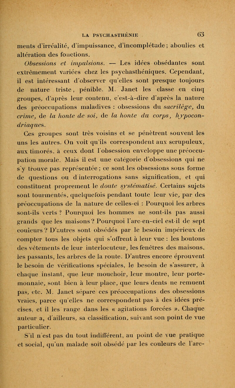 meiits d'irréalité, d'impuissance, d'incomplétude ; aboulies et altération des fonctions. Obsessions et impulsions. — Les idées obsédantes sont extrêmement variées chez les psychasthéniques. Cependant, il est intéressant d'observer qu'elles sont presque toujours de nature triste, pénible. M. Janet les classe en cinq groupes, d'après leur contenu, c'est-à-dire d'après la nature des préoccupations maladives : obsessions du sacrilège, du crime, de la honte de soi, de la honte cla corps, hjypocon- driaques. Ces groupes sont très voisins et se pénètrent souvent les uns les autres. On voit qu'ils correspondent aux scrupuleux, aux timorés, à ceux dont l'obsession enveloppe une préoccu- pation morale. Mais il est une catégorie d'obsessions qui ne sy truuve pas représentée ; ce sont les obsessions sous forme de questions ou d interrogations sans signification, et qui constituent proprement le doute systématisé. Certains sujets sont tourmentés, quelquefois pendant toute leur vie^ par des préoccupations de la nature de celles-ci : Pourquoi les arbres sont-ils verts ? Pourquoi les hommes ne sont-ils pas aussi grands que les maisons? Pourquoi l'arc-en-ciel est-il de sept couleurs ? D'r.utres sont obsédés par le besoin impérieux de compter tous les objets qui s'offrent à leur vue : les boutons des vêtements de leur interlocuteur;, les fenêtres des maisons, les passants, les arbres de la route. D'autres encore éprouvent le besoin de vérifications spéciales, le besoin de s'assurer^, à chaque instant, que leur mouchoir^ leur montre, leur porte- monnaie, sont bien à leur place^, que leurs dents ne remuent pas, etc. M. Janet sépare ces préoccupations des obsessions vraies, parce qu'elles ne correspondent pas à des idées pré- cises, et il les range dans les « agitations forcées ». Chaque auteur a, d'ailleurs, sa classification, suivant son point de vue particulier. S'il n est pas du tout indifférent, au point de vue pratique et social, qu'un malade soit obsédé par les couleurs de l'arc-