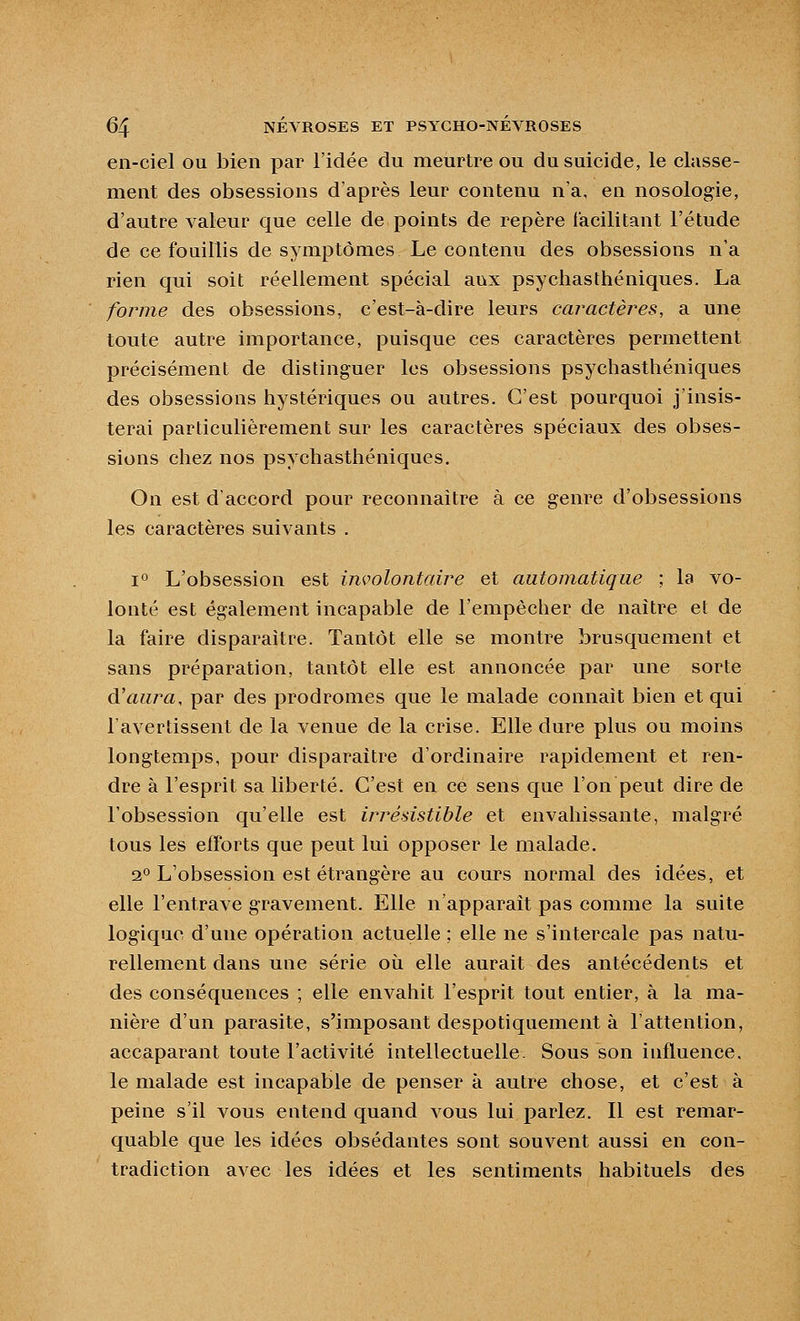 en-ciel ou bien par l'idée du meurtre ou du suicide, le classe- ment des obsessions d'après leur contenu n'a, en nosologie, d'autre valeur que celle de points de repère facilitant l'étude de ce fouillis de symptômes Le contenu des obsessions n'a rien qui soit réellement spécial aux psychasthéniques. La forme des obsessions, c'est-à-dire leurs caractères, a une toute autre importance, puisque ces caractères permettent précisément de distinguer les obsessions psychasthéniques des obsessions hystériques ou autres. C'est pourquoi j'insis- terai particulièrement sur les caractères spéciaux des obses- sions chez nos psychasthéniques. On est d'accord pour reconnaitre à ce genre d'obsessions les caractères suivants . 1° L'obsession est involontaire et automatique ; la vo- lonté est également incapable de l'empêcher de naître et de la faire disparaître. Tantôt elle se montre brusquement et sans préparation, tantôt elle est annoncée par une sorte d'aui^a, par des prodromes que le malade connaît bien et qui l'avertissent de la venue de la crise. Elle dure plus ou moins longtemps, pour disparaître d'ordinaire rapidement et ren- dre à l'esprit sa liberté. C'est en ce sens que l'on peut dire de l'obsession qu'elle est irrésistible et envahissante, malgré tous les efforts que peut lui opposer le malade. 2° L'obsession est étrangère au cours normal des idées, et elle l'entrave gravement. Elle n'apparaît pas comme la suite logique d'une opération actuelle ; elle ne s'intercale pas natu- rellement dans une série où elle aurait des antécédents et des conséquences ; elle envahit l'esprit tout entier, à la ma- nière d'un parasite, s'imposant despotiquement à l'attention, accaparant toute l'activité intellectuelle. Sous son influence, le malade est incapable de penser à autre chose, et c'est à peine s'il vous entend quand vous lui parlez. Il est remar- quable que les idées obsédantes sont souvent aussi en con- tradiction avec les idées et les sentiments habituels des