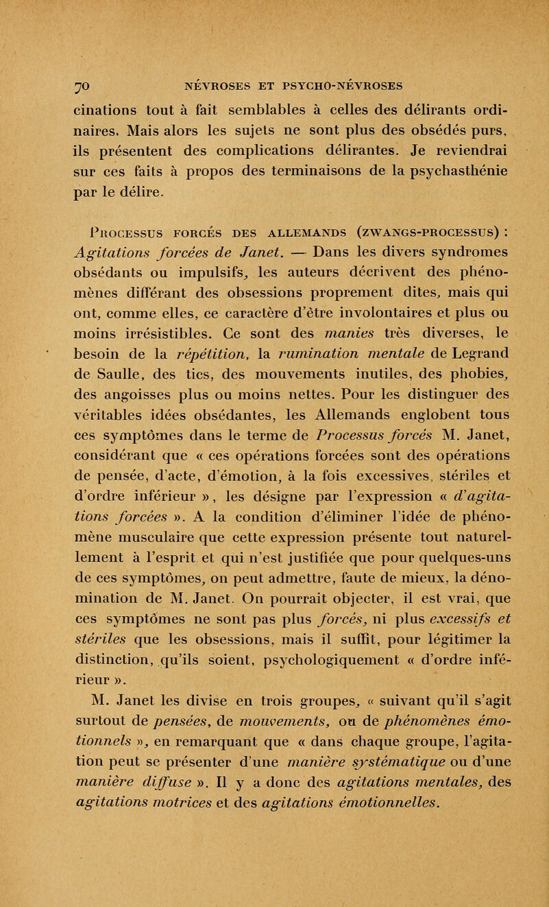 cinations tout à fait semblables à celles des délirants ordi- naires. Mais alors les sujets ne sont plus des obsédés purs, ils présentent des complications délirantes. Je reviendrai sur ces faits à propos des terminaisons de la psychastliénie par le délire. Processus forcés des allemands (zwangs-processus) : Agitations forcées de Janet. — Dans les divers syndromes obsédants ou impulsifs^ les auteurs décrivent des phéno- mènes différant des obsessions proprement dites, mais qui ont, comme elles, ce caractère d'être involontaires et plus ou moins irrésistibles. Ce sont des manies très diverses, le besoin de la répétition, la rumination mentale de Legrand de SauUe, des tics, des mouvements inutiles, des phobies, des angoisses plus ou moins nettes. Pour les distinguer des véritables idées obsédantes, les Allemands englobent tous ces symptômes dans le terme de Processus forcés M. Janet, considérant que « ces opérations forcées sont des opérations de pensée, d'acte, d'émotion, à la fois excessives, stériles et d'ordre inférieur », les désigne par l'expression « d'agita- tions forcées ». A la condition d'éliminer l'idée de phéno- mène musculaire que cette expression présente tout naturel- lement à l'esprit et qui n'est justifiée que pour quelques-uns de ces symptômes, on peut admettre, faute de mieux, la déno- mination de M. Janet. On pourrait objecter, il est vrai, que ces symptômes ne sont pas plus forcés, ni plus excessifs et stériles que les obsessions, mais il suffit, pour légitimer la distinction, qu'ils soient, psychologiquement « d'ordre infé- rieur ». M. Janet les divise en trois groupes^ « suivant qu'il s'agit surtout de pensées, de mouvements, ou de phénomènes émo- tionnels ))j en remarquant que « dans chaque groupe, l'agita- tion peut se présenter d'une manière systématique ou d'une manière diffuse ». Il y a donc des agitations mentales, des agitations motrices et des agitations émotionnelles.