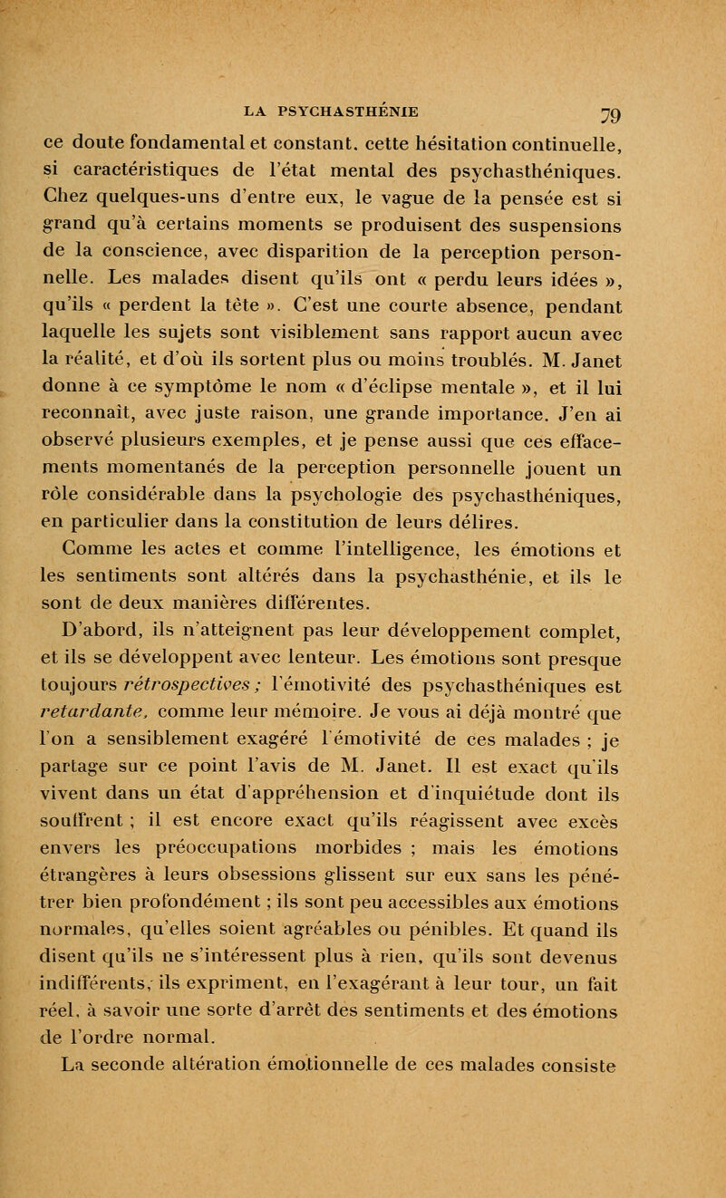 ce doute fondamental et constant, cette hésitation continuelle, si caractéristiques de l'état mental des psychasthéniques. Chez quelques-uns d'entre eux, le vague de la pensée est si grand qu'à certains moments se produisent des suspensions de la conscience, avec disparition de la perception person- nelle. Les malades disent qu'ils ont « perdu leurs idées », qu'ils « perdent la tête ». C'est une courte absence, pendant laquelle les sujets sont visiblement sans rapport aucun avec la réalité, et d'où ils sortent plus ou moins troublés. M. Janet donne à ce symptôme le nom « d'éclipsé mentale », et il lui reconnaît, avec juste raison, une grande importance. J'en ai observé plusieurs exemples, et je pense aussi que ces efface- ments momentanés de la perception personnelle jouent un rôle considérable dans la psychologie des psychasthéniques, en particulier dans la constitution de leurs délires. Comme les actes et comme l'intelligence, les émotions et les sentiments sont altérés dans la psychasthénie, et ils le sont de deux manières différentes. D'abord, ils n'atteignent pas leur développement complet, et ils se développent avec lenteur. Les émotions sont presque lo\iiours ï^étrospectives ; Fémotivité des psychasthéniques est retardante, comme leur mémoire. Je vous ai déjà montré que l'on a sensiblement exagéré l'émotivité de ces malades ; je partage sur ce point l'avis de M. Janet. Il est exact qu'ils vivent dans un état d'appréhension et d'inquiétude dont ils souffrent ; il est encore exact qu'ils réagissent avec excès envers les préoccupations morbides ; mais les émotions étrangères à leurs obsessions glissent sur eux sans les péné- trer bien profondément ; ils sont peu accessibles aux émotions normales, qu'elles soient agréables ou pénibles. Et quand ils disent qu'ils ne s'intéressent plus à rien, qu'ils sont devenus indifférents, ils expriment, en l'exagérant à leur tour, un fait réel, à savoir une sorte d'arrêt des sentiments et des émotions de l'ordre normal. La seconde altération émotionnelle de ces malades consiste