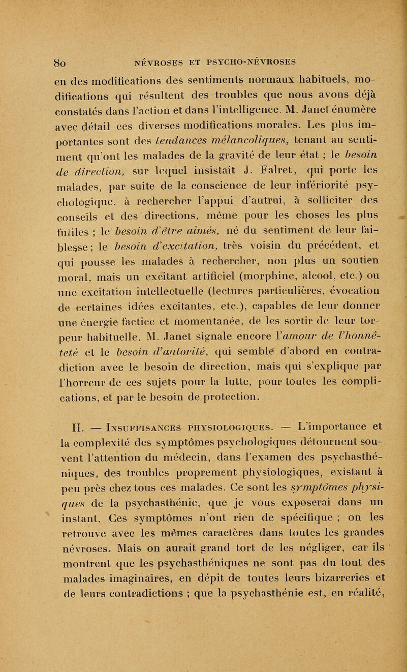 en des modifications des sentiments normaux habituels, mo- difications qui résultent des troubles que nous avons déjà constatés dans l'action et dans l'intelligence. M. Janet énumère avec détail ces diverses modifications morales. Les plus im- portantes sont des tendances mélancoliques, tenant au senti- ment qu'ont les malades de la gravité de leur état ; le besoin de direction, sur lequel insistait J. Falret, (jiii porte les malades, par suite de la conscience de leur infériorité psy- chologique, à rechercher l'appui d'autrui, à soUiciter des conseils et des directions, même pour les choses les plus futiles ; le besoin d'être aimés, né du sentiment de leur fai- blesse ; le besoin d'excitation, très voisin du précédent, et qui pousse les malades à rechercher, non plus un soutien moral, mais un excitant artificiel (morphine, alcool, etc.) ou une excitation intellectuelle (lectures particulières, évocation de certaines idées excitantes, etc.), capables de leur donner une énergie factice et momentanée, de les sortir de leur tor- peur habituelle. M. Janet signale encore Vamoiir de l'honnê- teté et le besoin d'autorité, qui semblé d'abord en contra- diction avec le besoin de direction, mais qui s'explique par l'horreur de ces sujets pour la lutte, pour toutes les compli- cations, et par le besoin de protection. II. — Insuffisances physiologiques. — L'importance et la complexité des symptômes psychologiques détournent sou- vent l'attention du médecin, dans f examen des psychasthé- niques, des troubles proprement physiologiques, existant à peu près chez tous ces malades. Ce sont les symptômes physi- ques de la psychasthénie, que je vous exposerai dans un instant. Ces symptômes n'ont rien de spécifique ; on les retrouve avec les mêmes caractères dans toutes les grandes névroses. Mais on aurait grand tort de les négliger, car ils montrent que les psychasthéniques ne sont pas du tout des malades imaginaires, en dépit de toutes leurs bizarreries et de leurs contradictions ; que la psychasthénie est, en réalité,