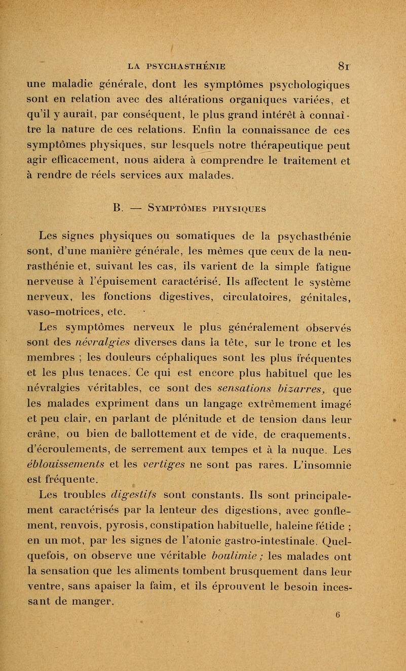 une maladie générale, dont les symptômes psychologiques sont en relation avec des altérations organiques variées, et qu'il y aurait, par conséquent, le plus grand intérêt à connaî- tre la nature de ces relations. E]nlin la connaissance de ces symptômes physiques, sur lesquels notre thérapeutique peut agir efficacement, nous aidera à comprendre le traitement et à rendre de réels services aux malades. B. — Symptômes physiques Les signes physiques ou somatiques de la psychasthénie sont, d'une manière générale, les mêmes que ceux de la neu- rasthénie et, suivant les cas, ils varient de la simple fatigue nerveuse à l'épuisement caractérisé. Ils affectent le système nerveux, les fonctions digestives, circulatoires, génitales, vaso-motrices, etc. Les symptômes nerveux le plus généralement observés sont des névjmlgies diverses dans la tête, sur le tronc et les membres ; les douleurs céphaliques sont les plus fréquentes et les plus tenaces. Ce qui est encore plus habituel que les névralgies véritables, ce sont des sensations bizarres, que les malades expriment dans un langage extrêmement imagé et peu clair, en parlant de plénitude et de tension dans leur crâne, ou bien de ballottement et de vide, de craquements, d'écroulements, de serrement aux tempes et à la nuque. Les éblouissements et les vertiges ne sont pas rares. L'insomnie est fréquente. Les troubles digestifs sont constants. Ils sont principale- ment caractérisés par la lenteur des digestions, avec gonfle- ment, renvois, pyrosis, constipation habituelle, haleine fétide ; en un mot, par les signes de l'atonie gastro-intestinale. Quel- quefois, on observe une véritable boulimie ; les malades ont la sensation que les aliments tombent brusquement dans leur ventre, sans apaiser la faim, et ils éprouvent le besoin inces- sant de manger. 6