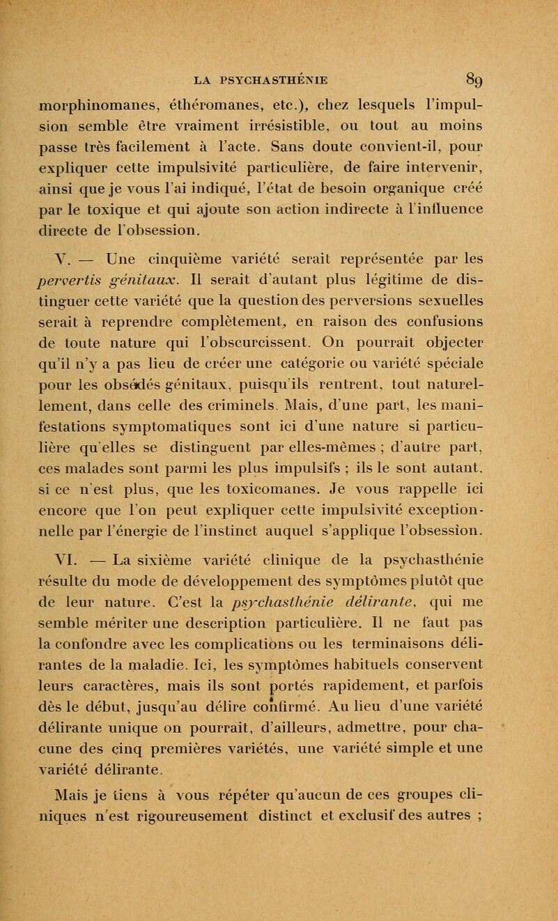 morphinomanes, éthéromanes, etc.), chez lesquels l'impul- sion semble être vraiment irrésistible, ou tout au moins passe très facilement à l'acte. Sans doute convient-il, pour expliquer cette impulsivité particulière, de faire intervenir, ainsi que je vous l'ai indiqué, l'état de besoin organique créé par le toxique et qui ajoute son action indirecte à rintluence directe de l'obsession. V. — Une cinquième variété serait représentée par les pervertis génitaux. Il serait d'autant plus légitime de dis- tinguer cette variété que la question des perversions sexuelles serait à reprendre complètement^ en raison des confusions de toute nature qui l'obscurcissent. On pourrait objecter qu'il n'y a pas lieu de créer une catégorie ou variété spéciale pour les obsédés génitaux, puisqu'ils rentrent, tout naturel- lement, dans celle des criminels. Mais, d'une part, les mani- festations symptomatiques sont ici d'une nature si particu- lière qu elles se distinguent par elles-mêmes ; d'autre part, ces malades sont parmi les plus impulsifs ; ils le sont autant, si ce n'est plus, que les toxicomanes. Je vous rappelle ici encore que l'on peut expliquer cette impulsivité exception- nelle par l'énergie de l'instinct auquel s'applique l'obsession. VI. — La sixième variété clinique de la psychasthénie résulte du mode de développement des symptômes plutôt que de leur nature. C'est la psychasthénie délùmnte, qui me semble mériter une description particulière. Il ne faut pas la confondre avec les complications ou les terminaisons déli- rantes de la maladie. Ici, les symptômes habituels conservent leurs caractères^ mais ils sont portés rapidement, et parfois dès le début, jusqu'au délire confirmé. Au lieu d'une variété délirante unique on pourrait, d'ailleurs, admettre, pour cha- cune des cinq premières variétés, une variété simple et une variété délirante. Mais je tiens à vous répéter qu'aucun de ces groupes cli- niques n'est rigoureusement distinct et exclusif des autres ;