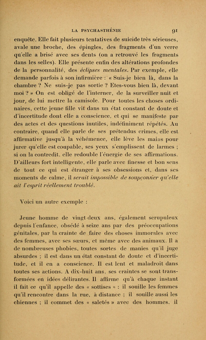 enquête. Elle fait plusieurs tentatives de suicide très sérieuses, avale une broche, des épingles, des fragments d'un verre qu'elle a brisé avec ses dents (on a retrouvé les fragments dans les selles). Elle présente entin des altérations profondes de la personnalité, des éclipses mentales. Par exemple, elle demande parfois à son infirmière : « Suis-je bien là^ dans la chambre ? Ne suis-je pas sortie ? Etes-vous bien là, devant moi ? » On est obligé de l'interner, de la surveiller nuit et jour, de lui mettre la camisole. Pour toutes les choses ordi- naires, cette jeune fille vit dans iin état constant de doute et d'incertitude dont elle a conscience, et qui se manifeste par des actes et des questions inutiles, indéfiniment répétés. Au contraire, quand elle parle de ses prétendus crimes, elle est affirmative jusqu'à la véhémence, elle lève les mains pour jurer qu'elle est coupable, ses yeux s'emplissent de larmes ; si on la contredit, elle redouble l'énergie de ses affirmations. D'ailleurs fort intelligente, elle parle avec finesse et bon sens de tout ce qui est étranger à ses obsessions et, dans ses moments de calme, il serait impossible de soupçonne!^ qu'elle ait Vesprit réellement troublé. Voici un autre exemple : Jeune homme de vingt deux ans, également scrupuleux depuis l'enfance, obsédé à seize ans par des préoccupations génitales, par la crainte de faire des choses immorales avec des femmes, avec ses sœurs, et même avec des animaux. Il a de nombreuses phobies, toutes sortes de manies qu'il juge absurdes ; il est dans un état constant de doute et d'incerti- tude, et il en a conscience. Il est lent et maladroit dans toutes ses actions. A dix-huit ans, ses craintes se sont trans- formées en idées délirantes. Il affirme qu'à chaque instant il fait ce qu'il appelle des « sottises » : il souille les femmes qu'il rencontre dans la rue, à distance ; il souille aussi les chiennes ; il commet des « saletés » avec des hommes, il