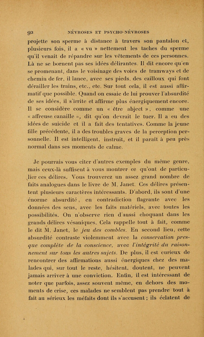 projette soa sperme à distance à travers son pantalon et, plusieurs fois, il a « vu » nettement les taches du sperme quil venait de répandre sur les vêtements de ces personnes. Là ne se bornent pas ses idées délirantes. Il dit encore qu'en se promenant, dans le voisinage des voies de tramways et de chemin de fer, il lance, avec ses pieds, des cailloux qui font dérailler les trains, etc., etc. Sur tout cela, il est aussi affir- matif que possible. Quand on essaie de lui prouver l'absurdité de ses idées, il s'irrite et affirme plus énergiquement encore. Il se considère comme un « être abject », comme une « affreuse canaille »;, dit qu'on devrait le tuer. Il a eu des idées de suicide et il a fait des tentatives. Gomme la jeune fille précédente, il a des troubles graves de la perception per- sonnelle. Il est intelligent, instruit^ et il paraît à peu près normal dans ses moments de calme. Je pourrais vous citer d'autres exemples du même genre, mais ceux-là suffisent à vous montrer ce qu'ont de particu- lier ces délires. Vous trouverez un assez grand nombre de faits analogues dans le livre de M. Janet. Ces délires présen- tent plusieurs caractères intéressants. D'abord, ils sont d'une énorme absurdité, en contradiction flagrante avec les données des sens, avec les faits matériels, avec toutes les possibilités. On n'observe rien d'aussi choquant dans les grands délires vésaniques. Cela rappelle tout à fait^ comme le dit M. Janet, le jeu des combles. En second lieu, cette absurdité contraste violemment avec la conservation pres- que complète de la conscience, avec l'intégrité du raison- nement sur tous les autres sujets. De plus, il est curieux de rencontrer des affirmations aussi énergiques chez des ma- lades qui, sur tout le reste, hésitent, doutent, ne peuvent jamais arriver à une conviction. Enfin, il est intéressant de noter que parfois, assez souvent même, en dehors des mo- ments de crise, ces malades ne semblent pas prendre tout à fait au sérieux les méfaits dont ils s'accusent ; ils éclatent de