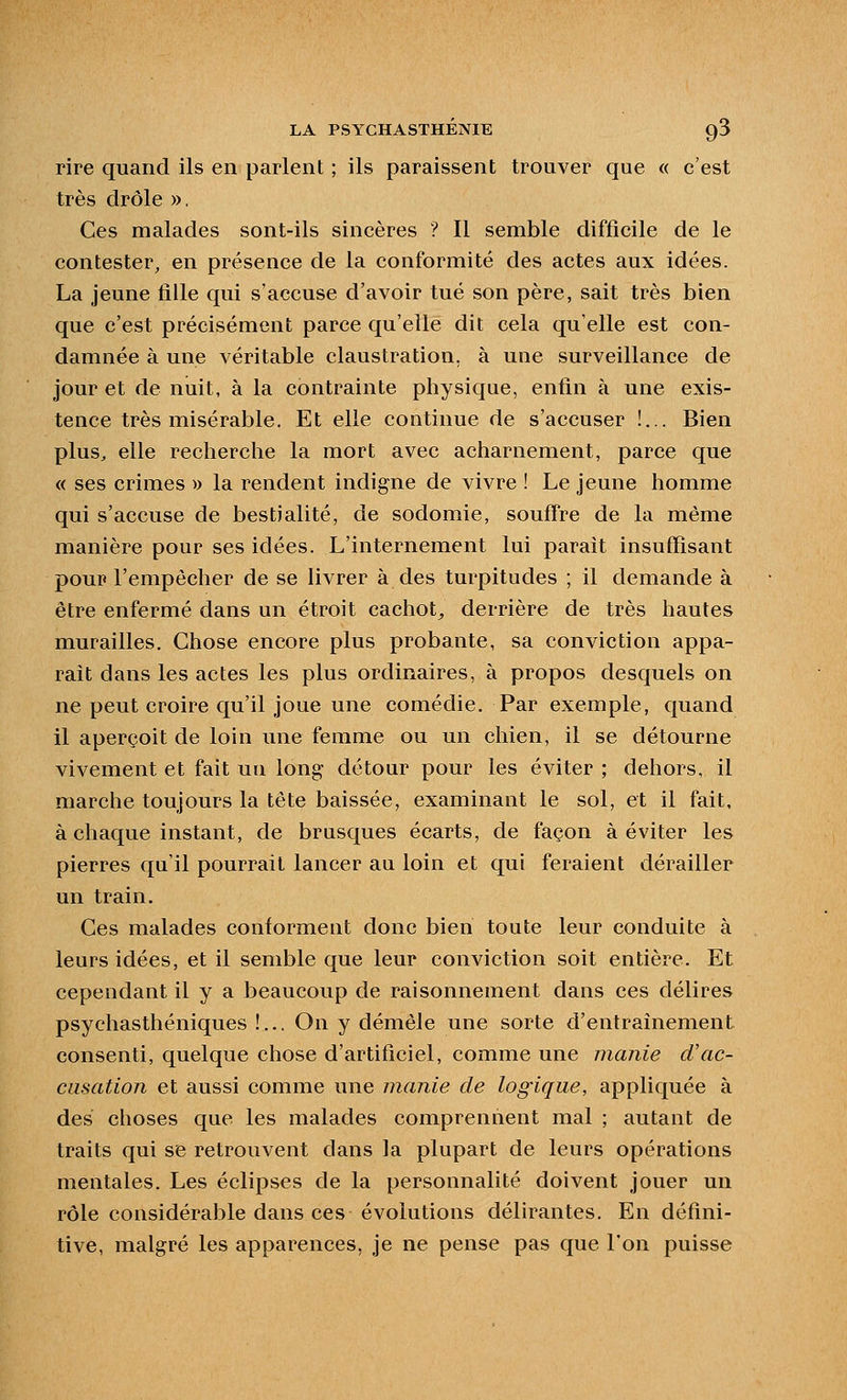 rire quand ils en parlent ; ils paraissent trouver que « c'est très drôle », Ces malades sont-ils sincères ? Il semble difficile de le contester, en présence de la conformité des actes aux idées. La jeune fille qui s'accuse d'avoir tué son père, sait très bien que c'est précisément parce qu'elle dit cela qu'elle est con- damnée à une véritable claustration, à une surveillance de jour et de nuit, à la contrainte physique, enfin à une exis- tence très misérable. Et elle continue de s'accuser !... Bien plus^ elle recherche la mort avec acharnement, parce que « ses crimes » la rendent indigne de vivre ! Le jeune homme qui s'accuse de bestialité, de sodomie, soufTre de la même manière pour ses idées. L'internement lui parait insuffisant pour l'empêcher de se livrer à des turpitudes ; il demande à être enfermé dans un étroit cachot^ derrière de très hautes murailles. Chose encore plus probante, sa conviction appa- raît dans les actes les plus ordinaires, à propos desquels on ne peut croire qu'il joue une comédie. Par exemple, quand il aperçoit de loin une femme ou un chien, il se détourne vivement et fait uu long détour pour les éviter ; dehors, il marche toujours la tête baissée, examinant le sol, et il fait, à chaque instant, de brusques écarts, de façon à éviter les pierres qu'il pourrait lancer au loin et qui feraient dérailler un train. Ces malades conforment donc bien toute leur conduite à leurs idées, et il semble que leur conviction soit entière. Et cependant il y a beaucoup de raisonnement dans ces délires psychasthéniques !... On y démêle une sorte d'entraînement consenti, quelque chose d'artificiel, comme une manie d'ac- cusation et aussi comme une manie de logique, appliquée à des choses que les malades comprennent mal ; autant de traits qui se retrouvent dans la plupart de leurs opérations mentales. Les éclipses de la personnalité doivent jouer un rôle considérable dans ces évolutions délirantes. En défini- tive, malgré les apparences, je ne pense pas que l'on puisse