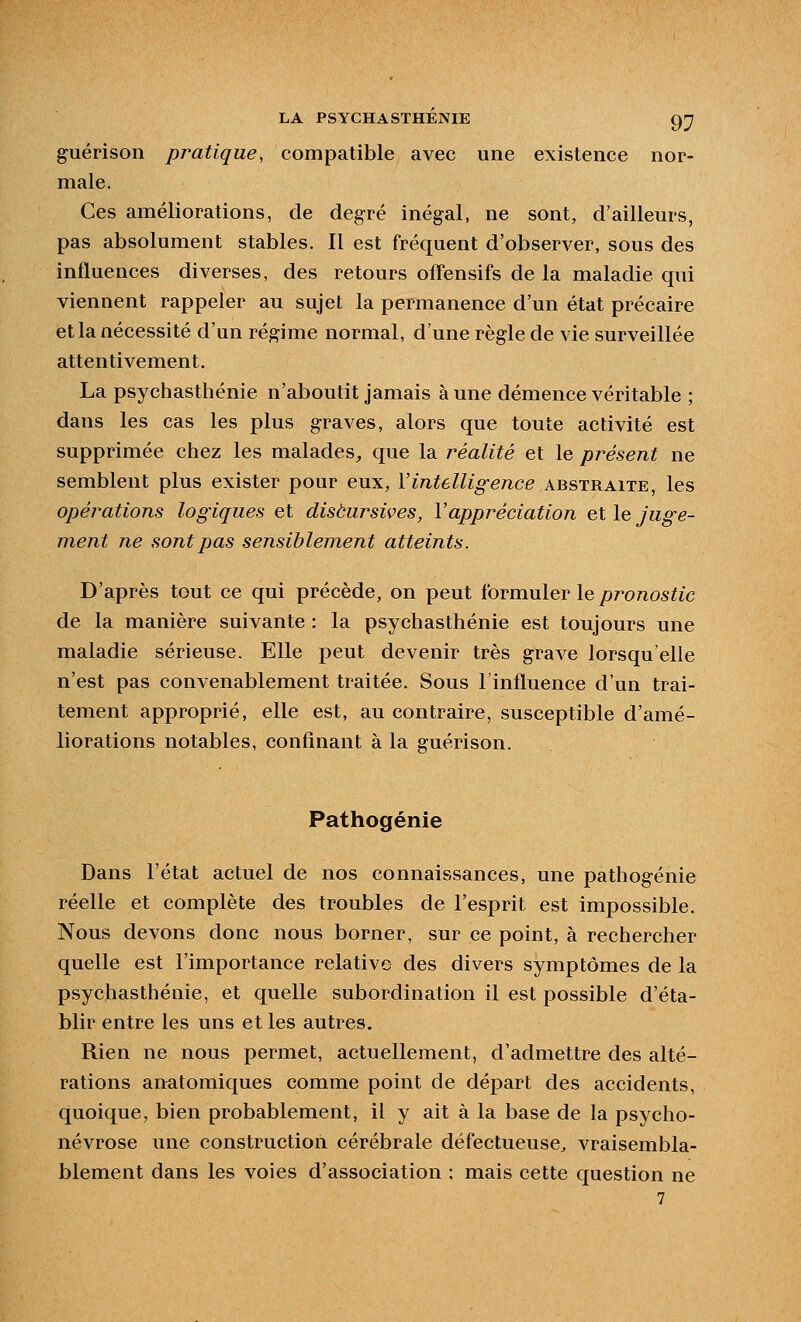 guérison pr^atique, compatible avec une existence nor- male. Ces améliorations, de degré inégal, ne sont, d'ailleurs, pas absolument stables. Il est fréquent d'observer, sous des influences diverses, des retours offensifs de la maladie qui viennent rappeler au sujet la permanence d'un état précaire et la nécessité d'un régime normal, d'une règle de vie surveillée attentivement. La psychastlîénie n'aboutit jamais à une démence véritable ; dans les cas les plus graves, alors que toute activité est supprimée chez les malades^ que la réalité et le présent ne semblent plus exister pour eux, l'intelligence abstraite, les opérations logiques et disèursives, Vappréciation et le juge- ment ne sont pas sensiblement atteints. D'après tout ce qui précède, on peut formuler le/^roTios^îc de la manière suivante : la psychasthénie est toujours une maladie sérieuse. Elle peut devenir très grave lorsqu'elle n'est pas convenablement traitée. Sous l'influence d'un trai- tement approprié, elle est, au contraire, susceptible d'amé- liorations notables, confinant à la guérison. Pathogénie Dans l'état actuel de nos connaissances, une pathogénie réelle et complète des troubles de l'esprit est impossible. Nous devons donc nous borner, sur ce point, à rechercher quelle est l'importance relative des divers symptômes de la psychasthénie, et quelle subordination il est possible d'éta- blir entre les uns et les autres. Rien ne nous permet, actuellement, d'admettre des alté- rations anatomiques comme point de départ des accidents, quoique, bien probablement, il y ait à la base de la psycho- névrose une construction cérébrale défectueuse, vraisembla- blement dans les voies d'association ; mais cette question ne 7