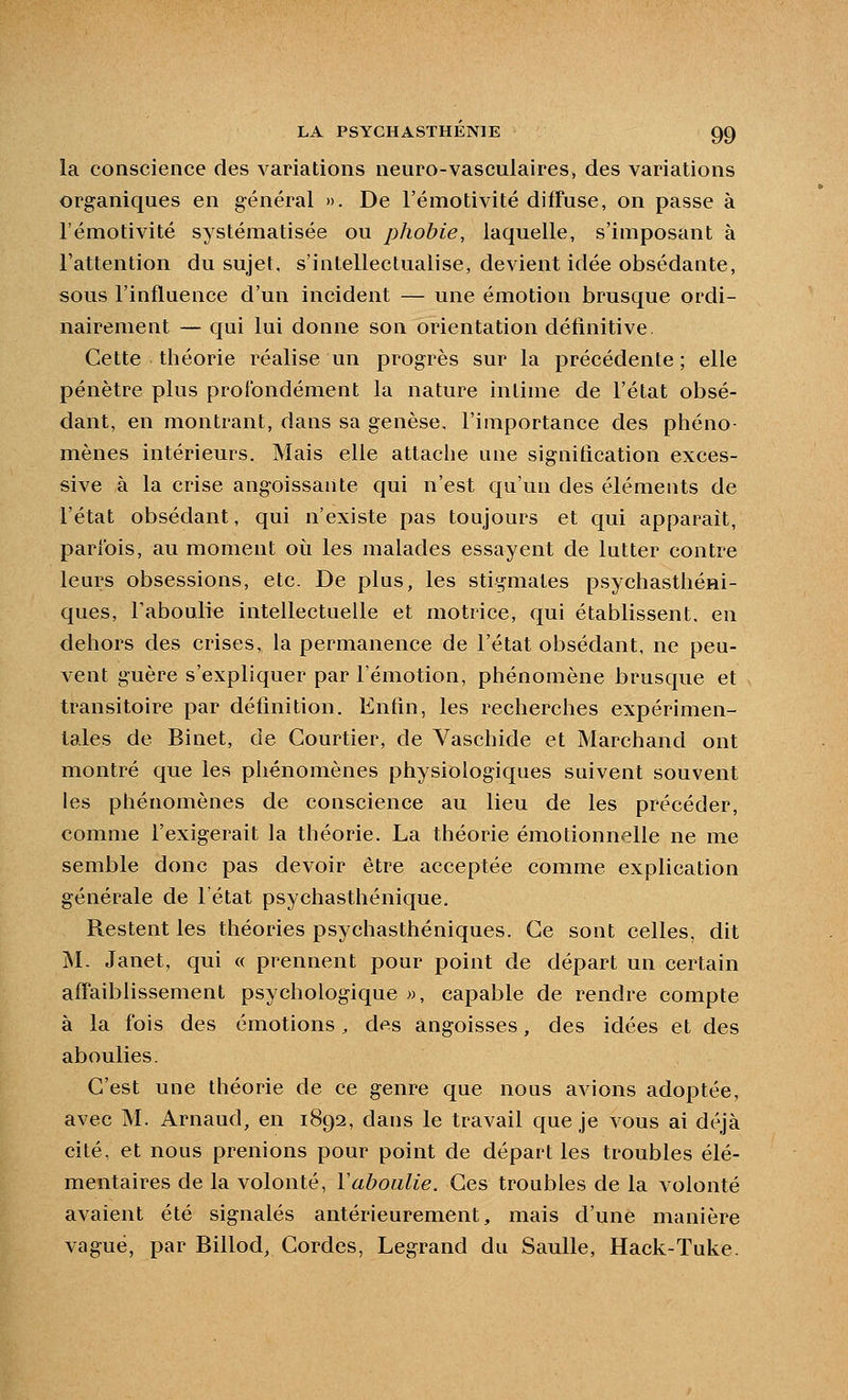 la conscience des variations neuro-vasculaires, des variations organiques en général ». De l'émotivite diffuse, on passe à l'émotivité systématisée ou phobie, laquelle, s'iniposant à l'attention du sujet, s'intellectualise, devient idée obsédante, sous l'influence d'un incident — une émotion brusque ordi- nairement — qui lui donne son orientation définitive Cette théorie réalise un progrès sur la précédente; elle pénètre plus profondément la nature intime de l'état obsé- dant, en montrant, dans sa genèse, l'importance des phéno- mènes intérieurs. Mais elle attache une signification exces- sive à la crise angoissante qui n'est qu'un des éléments de l'état obsédant, qui n'existe pas toujours et qui apparaît, parfois, au moment où les malades essayent de lutter contre leurs obsessions, etc. De plus, les stigmates psychasthéni- ques, l'aboulie intellectuelle et motrice, qui établissent, en dehors des crises, la permanence de l'état obsédant, ne peu- vent guère s'expliquer par l'émotion, phénomène brusque et transitoire par définition. Enfin, les recherches expérimen- tales de Binet, de Courtier, de Vaschide et Marchand ont montré que les phénomènes physiologiques suivent souvent les phénomènes de conscience au lieu de les précéder, comme l'exigerait la théorie. La théorie émotionnelle ne me semble donc pas devoir être acceptée comme explication générale de 1 état psychasthénique. Restent les théories psychasthéniques. Ce sont celles, dit M. Janet, qui « prennent pour point de départ un certain afTaiblissement psychologique », capable de rendre compte à la fois des émotions, des angoisses, des idées et des aboulies. C'est une théorie de ce genre que nous avions adoptée, avec M. Arnaud, en 1892, dans le travail que je vous ai déjà cité, et nous prenions pour point de départ les troubles élé- mentaires de la volonté, Y aboulie. Ces troubles de la volonté avaient été signalés antérieurement, mais d'une manière vagué, par Billod, Cordes, Legrand du Saulle, Hack-Tuke.