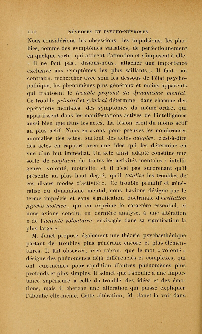 Nous considérions les obsessions, les impulsions, les pho- bies, comme des symptômes variables, de perfectionnement en quelque sorte^ qui attirent l'attention et s'imposent à elle. « Il ne faut pas , disions-nous, attacher une importance exclusive aux symptômes les plus saillants... Il faut, au contraire, rechercher avec soin les dessous de l'état psycho- pathique, les phénomènes plus g-énéraux et moins apparents qui trahissent le trouble profond du dynamisme mental. Ce trouble primitif el général détermine, dans chacune des opérations mentales, des symptômes du même ordre^ qui apparaissent dans les manifestations actives de l'intelligence aussi bien que dans les actes. La lésion croit du moins actif au plus actif. Nous en avons pour preuves les nombreuses anomalies des actes, surtout des actes adaptés, c'est-à-dire des actes en rapport avec une idée qui les détermine en vue d'un but immédiat. Un acte ainsi adapté constitue une sorte de conjluent de toutes les activités mentales : intelli- gence, volonté, motricité, et il n'est pas surprenant qu'il présente au plus haut degré, qu'il totalise les troubles de ces divers modes d'activité ». Ce trouble primitif et géné- ralisé du dynamisme mental, nous Tavions désigné par le terme imprécis et sans signification doctrinale d'hésitation psj'-clio-niotrice, qui en exprime le caractère essentiel, et nous avions conclu, en dernière analyse, à une altération « de Vactivité volontaii^e, envisagée dans sa signification la plus large ». M. Janet propose également une théorie psychasthénique partant de troubles plus généraux encore et plus élémen- taires. Il fait observer, avec raison, que le mot « volonté » désigne des phénomènes déjà différenciés et complexes, qui ont eux-mêmes pour condition d'autres phénomènes plus profonds et plus simples. Il admet que l'aboulie a une impor- tance supérieure à celle du trouble des idées et des émo- tions, mais il cherche une altération qui puisse expliquer l'aboulie elle-même. Cette altération, M. Janet la voit dans