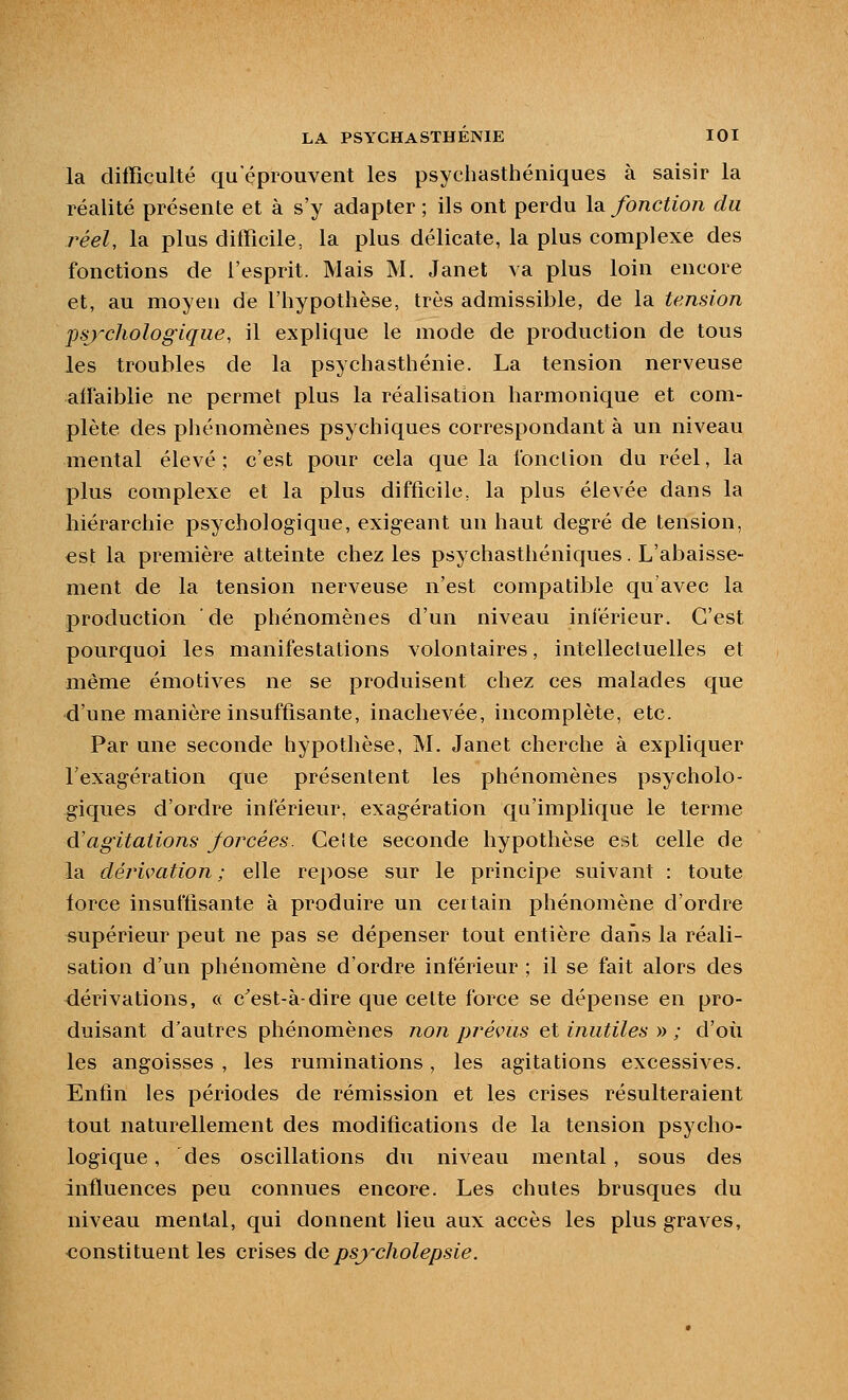 la difficulté qu'éprouvent les psychasthéniques à saisir la réalité présente et à s'y adapter ; ils ont perdu la fonction du réel, la plus dilBcile, la plus délicate, la plus complexe des fonctions de l'esprit. Mais M. Janet va plus loin encore et, au moyen de l'hypothèse, très admissible, de la tension psychologique, il explique le mode de production de tous les troubles de la psychasthénie. La tension nerveuse alfaiblie ne permet plus la réalisation harmonique et com- plète des phénomènes psychiques correspondant à un niveau mental élevé; c'est pour cela que la fonction du réel, la plus complexe et la plus difficile, la plus élevée dans la hiérarchie psychologique, exigeant un haut degré de tension, est la première atteinte chez les psychasthéniques. L'abaisse- ment de la tension nerveuse n'est compatible qu'avec la production de phénomènes d'un niveau inférieur. C'est pourquoi les manifestations volontaires, intellectuelles et même émotives ne se produisent chez ces malades que d'une manière insuffisante, inachevée, incomplète, etc. Par une seconde hypothèse, M. Janet cherche à expliquer l'exagération que présentent les phénomènes psycholo- giques d'ordre inférieur, exagération qu'implique le terme à'agitations forcées. Ceite seconde hypothèse est celle de la dérivation ; elle rei)Ose sur le principe suivant : toute lorce insuffisante à produire un certain phénomène d'ordre supérieur peut ne pas se dépenser tout entière daîis la réali- sation d'un phénomène d'ordre inférieur ; il se fait alors des dérivations, « c'est-à-dire que cette force se dépense en pro- duisant d'autres phénomènes non prévus et inutiles » ; d'où les angoisses , les ruminations, les agitations excessives. Enfin les périodes de rémission et les crises résulteraient tout naturellement des modifications de la tension psycho- logique, des oscillations du niveau mental, sous des influences peu connues encore. Les chutes brusques du niveau mental, qui donnent lieu aux accès les plus graves, constituent les crises de psycholepsie.