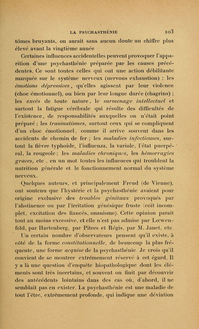 tomes bruyants, on aurait sans aucun doute un chiffre plus élevé avant la vingtième année Certaines influences accidentelles peuvent [)rovoquer l'appa- rition d'une psychasthénie préparée par les causes précé- dentes. Ce sont toutes celles qui ont une action débilitante marquée sur le système nerveux (nervous exhaustion) : les émotions dépressives, qu'elles agissent par leur violence (choc émotionnel), ou bien par leur longue durée (chagrins) ; les excès de toute nature, le surmenage intellectuel et surtout la fatigue cérébrale qui résulte des difficultés de l'existence, de responsabilités auxquelles on n'était point préparé ; les traumatismes, surtout ceux qui se compliquent d'un choc émotionnel, comme il arrive souvent dans les accidents de chemin de fer ; les maladies infectieuses, sur- tout la fièvre typhoïde, l'influenza, la variole, l'état puerpé- ral, la rougeole ; les maladies chroniques, les hémorragies graves, etc , en un mot toutes les influences qui troublent la nutrition générale et le fonctionnement normal du système nerveux. Quelques auteurs, et principalement Freud (de Vienne), ont soutenu que l'hystérie et la psychasthénie avaient pour origine exclusive des troubles génitaux provoqués par l'abstinence ou par l'irritation génésique fruste (coït incom- plet, excitation des fiancés, onanisme). Cette opinion parait tout au moins excessive, et elle n'est pas admise par LœM en- feld, par Hartenberg, par Pitres et Régis, par M. Janet, etc. Un certain nombre d'observateurs pensent qu'il existe, à côté de la forme constitutionnelle, de beaucoup la plus fré- quente, une forme acquise de la psychasthénie. Je crois qu'il convient de se montrer extrêmement réservé à cet égard. Il y a là une question d'enquête biopathologique dont les élé- ments sont très incertains^ et souvent on finit par découvrir des antécédents lointains dans des cas où, d'abord, il ne semblait pas en exister. La psychasthénie est une maladie de tout l'être, extrêmement profonde, qui indique une déviation