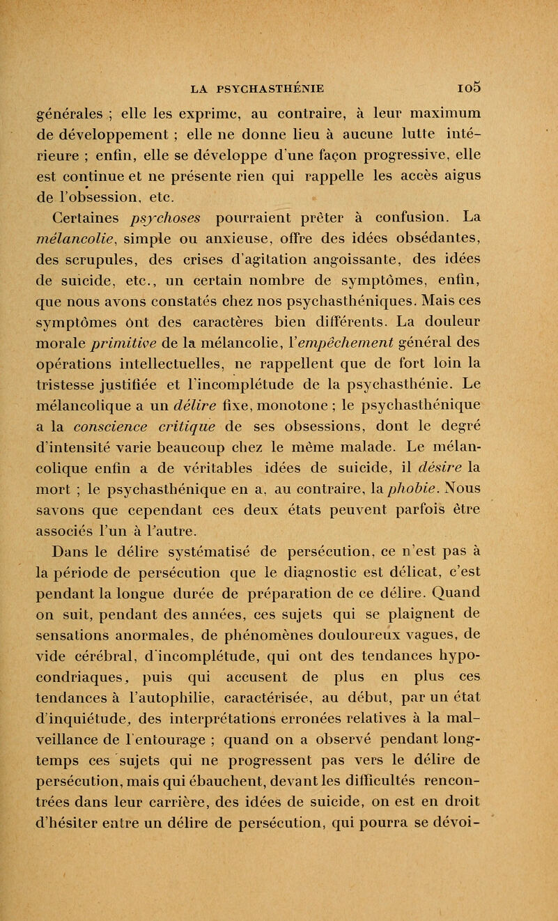 générales ; elle les exprime, au contraire, à leur maximum de développement ; elle ne donne lieu à aucune lutte inté- rieure ; enfin, elle se développe d une façon progressive, elle est continue et ne présente rien qui rappelle les accès aigus de l'obsession, etc. Certaines psychoses pourraient prêter à confusion. La mélancolie, simple ou anxieuse, offre des idées obsédantes, des scrupules, des crises d'agitation angoissante, des idées de suicide, etc., un certain nombre de symptômes, enfin, que nous avons constatés chez nos psychasthéniques. Mais ces symptômes ont des caractères bien différents. La douleur morale primitive de la mélancolie, Yem,pêchem.ent général des opérations intellectuelles, ne rappellent que de fort loin la tristesse justifiée et l'incomplétude de la psychasthénie. Le mélancolique a un délire fixe, monotone ; le psychastliénique a la conscience critique de ses obsessions, dont le degré d'intensité varie beaucoup chez le même malade. Le mélan- colique enfin a de véritables idées de suicide, il désire la mort ; le psychasthénique en a, au contraire, Id,phobie. Nous savons que cependant ces deux états peuvent parfois être associés l'un à Fautre. Dans le délire systématisé de persécution, ce n'est pas à la période de persécution que le diagnostic est délicat, c'est pendant la longue durée de préparation de ce délire. Quand on suit, pendant des années, ces sujets qui se plaignent de sensations anormales, de phénomènes douloureux vagues, de vide cérébral, dincomplétude, qui ont des tendances hypo- condriaques^ puis qui accusent de plus en plus ces tendances à l'autophilie, caractérisée, au début, par un état d'inquiétude^ des interprétations erronées relatives à la mal- veillance de l'entourage ; quand on a observé pendant long- temps ces sujets qui ne progressent pas vers le délire de persécution, mais qui ébauchent, devant les difficultés rencon- trées dans leur carrière, des idées de suicide, on est en droit d'hésiter entre un délire de persécution, qui pourra se dévoi-