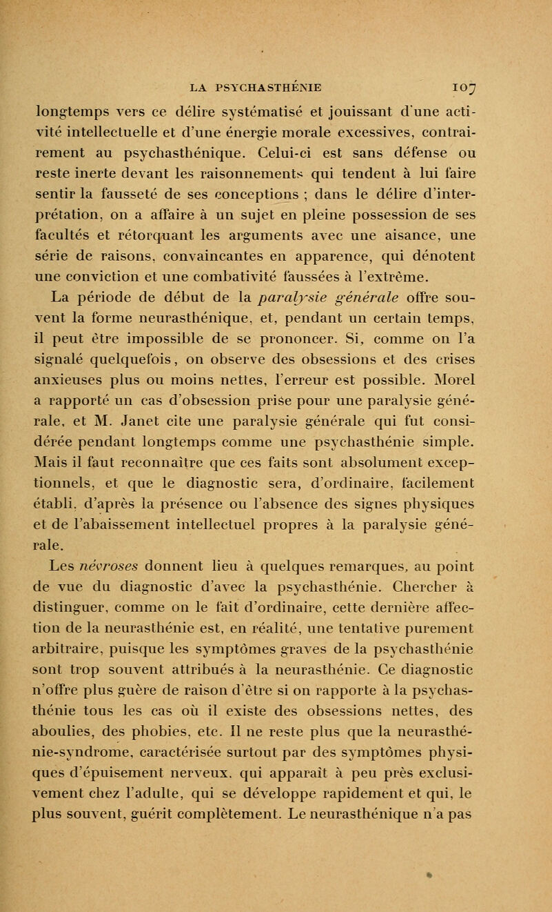 longtemps vers ce délire systématisé et jouissant d'une acti- vité intellectuelle et d'une énergie morale excessives, contrai- rement au psychasthénique. Celui-ci est sans défense ou reste inerte devant les raisonnements qui tendent à lui faire sentir la fausseté de ses conceptions ; dans le délire d'inter- prétation, on a affaire à un sujet en pleine possession de ses facultés et rétorquant les arguments aAec une aisance, une série de raisons, convaincantes en apparence, qui dénotent une conviction et une combativité faussées à l'extrême. La période de début de la paralysie générale offre sou- vent la forme neurasthénique, et, pendant un certain temps, il peut être impossible de se prononcer. Si, comme on l'a signalé quelquefois, on observe des obsessions et des crises anxieuses plus ou moins nettes, l'erreur est possible. Morel a rapporté un cas d'obsession prise pour une paralysie géné- rale, et M. Janet cite une paralysie générale qui fut consi- dérée pendant longtemps comme une psychasthénie simple. Mais il faut reconnaître que ces faits sont absolument excep- tionnels, et que le diagnostic sera, d'ordinaire, facilement établi, d'après la présence ou l'absence des signes physiques et de l'abaissement intellectuel propres à la paralysie géné- rale. Les névroses donnent lieu à quelques remarques, au point de vue du diagnostic d'avec la psychasthénie. Chercher à distinguer, comme on le fait d'ordinaire, cette dernière affec- tion de la neurasthénie est, en réalité, une tentative purement arbitraire, puisque les symptômes graves de la psychasthénie sont trop souvent attribués à la neurasthénie. Ce diagnostic n'offre plus guère de raison d'être si on rapporte à la psychas- thénie tous les cas où il existe des obsessions nettes, des aboulies, des phobies, etc. Il ne reste plus que la neurasthé- nie-syndrome, caractérisée surtout par des symptômes physi- ques d'épuisement nerveux, qui apparaît à peu près exclusi- A^ement chez l'adulte, qui se développe rapidement et qui, le plus souvent, guérit complètement. Le neurasthénique n'a pas