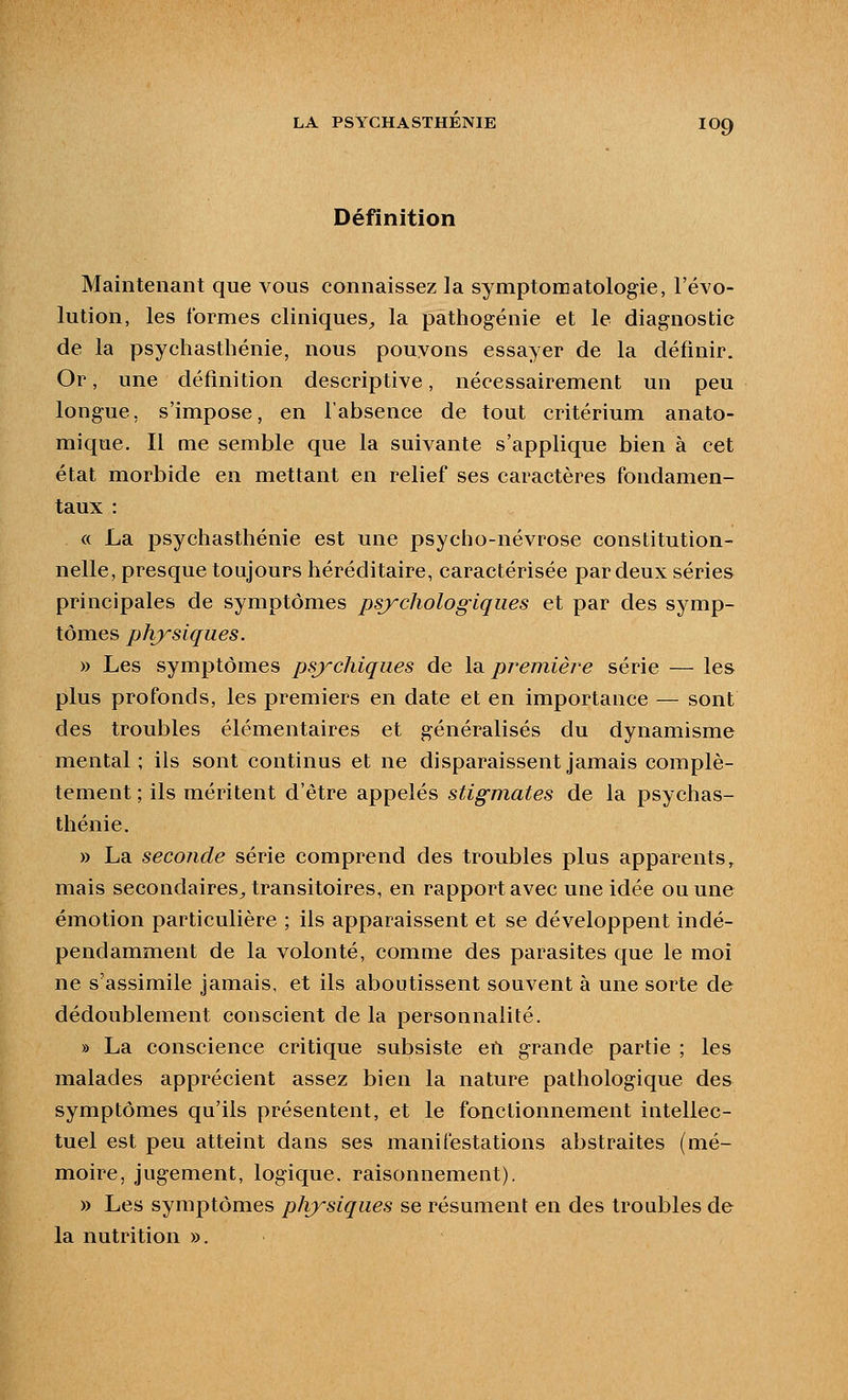 Définition Maintenant que vous connaissez la symptomatologie, l'évo- lution, les formes cliniques^ la pathogénie et le diagnostic de la psychasthénie, nous pouvons essayer de la définir. Or, une définition descriptive, nécessairement un peu longue, s'impose, en l'absence de tout critérium anato- mique. Il me semble que la suivante s'applique bien à cet état morbide en mettant en relief ses caractères fondamen- taux : « La psychasthénie est une psycho-névrose constitution- nelle, presque toujours héréditaire, caractérisée par deux séries principales de symptômes psychologiques et par des symp- tômes physiques. y> Les symptômes psj'-chiques de la première série — les plus profonds, les premiers en date et en importance — sont des troubles élémentaires et généralisés du dynamisme mental; ils sont continus et ne disparaissent jamais complè- tement ; ils méritent d'être appelés stigmates de la psychas- thénie. » La seconde série comprend des troubles plus apparents, mais secondaires^ transitoires, en rapport avec une idée ou une émotion particulière ; ils apparaissent et se développent indé- pendamment de la volonté, comme des parasites que le moi ne s'assimile jamais, et ils aboutissent souvent à une sorte de dédoublement conscient de la personnalité. » La conscience critique subsiste en grande partie ; les malades apprécient assez bien la nature pathologique des symptômes qu'ils présentent, et le fonctionnement intellec- tuel est peu atteint dans ses manifestations abstraites (mé- moire, jugement, logique, raisonnement). » Les symptômes physiques se résument en des troubles de la nutrition ».