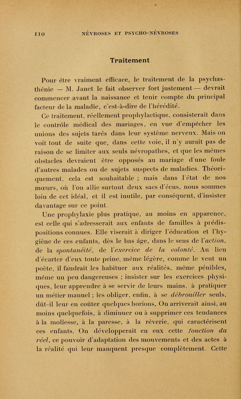 Traitement Pour être vraiment efficace, le traitement de la psychas- thénie — M. Janet le fait observer fort justement— devrait commencer avant la naissance et tenir compte du principal facteur de la maladie, c'est-à-dire de l'iiérédité. Ce traitement, réellement prophylactique, consisterait dans le contrôle médical des mariages, en vue d'empêcher les unions des sujets tarés dans leur système nerveux. Mais on voit tout de suite que, dans cette voie, il n'y aurait pas de raison de se limiter aux seuls névropathes, et que les mêmes obstacles devraient être opposés au mariage d'une foule d'autres malades ou de sujets suspects de maladies. Théori- quement, cela est souhaitable ; mais dans l'état de nos mœurs, où l'on allie surtout deux sacs d'écus, nous sommes loin de cet idéal, et il est inutile, par conséquent, d'insister davantage sur ce point. Une prophylaxie plus pratique, au moins en apparence, est celle qui s'adresserait aux enfants de familles à prédis- positions connues. Elle viserait à diriger l'éducation et l'hy- giène de ces enfants, dès le bas âge, dans le sens de Vaction, de la spontanéité, de Vexei^cice de la volonté. Au lieu d'écarter d'eux toute peine, même légère, comme le veut un poète, il faudrait les habituer aux réalités, même pénibles, même un peu dangereuses ; insister sur les exercices physi- ques, leur apprendre à se servir de leurs mains, à pratiquer un métier manuel ; les obliger, enfin, à se débrouiller seuls, dût-il leur en coûter quelques horions. On arriverait ainsi, au moins quelquefois, à diminuer ou à supprimer ces tendances à la mollesse^ à la paresse, à la rêverie, qui caractérisent ces enfants. On développerait en eux cette fonction du réel, ce pouvoir d'adaptation des mouvements et des actes à la réalité qui leur manquent presque complètement. Cette