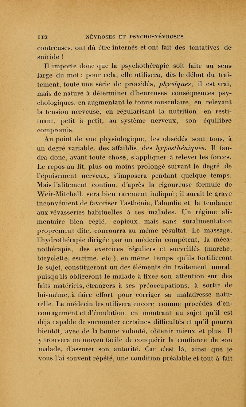 contreuses, ont dû être internés et ont fait des tentatives de suicide ! Il importe donc que la psychothérapie soit faite au sens large du mot ; pour cela, elle utilisera, dès le début du trai- tement, toute une série de procédés, physiques, il est vrai, mais de nature à déterminer d'heureuses conséquences psy- chologiques, en augmentant le tonus musculaire, en relevant la tension nerveuse, en régularisant la nutrition, en resti- tuant, petit à petit, au système nerveux, son équilibre compromis. Au point de vue physiologique, les obsédés sont tous, à un degré variable, des affaiblis, des hjyposthéniques. Il fau- dra donc, avant toute chose^, s'appliquer à relever les forces. Le repos au lit, plus ou moins prolongé suivant le degré de l'épuisement nerveux^ s'imposera pendant quelque temps. Mais l'alitement continu, d'après la rigoureuse formule de Weir-Mitchell, sera bien rarement indiqué ; il aurait le grave inconvénient de favoriser l'asthénie, l'aboulie et la tendance aux rêvasseries habituelles à ces malades. Un régime ali- mentaire bien réglé, copieux, mais sans suralimentation proprement dite, concourra au même résultat. Le massage, l'hydrothérapie dirigée par un médecin compétent, la méca- nothérapie, des exercices réguliers et surveillés (marche, bicyclette, escrime, etc.), en même temps qu'ils fortifieront le sujet, constitueront un des éléments du traitement moral, puisqu'ils obligeront le malade à fixer son attention sur des faits matériels, étrangers à ses préoccupations, à sortir de lui-même, à faire effort pour corriger sa maladresse natu- relle. Le médecin les utilisera encore comme procédés d'en- couragement et d'émulation, en montrant au sujet qu'il est déjà capable de surmonter certaines difficultés et qu'il pourra bientôt, avec de la bonne volonté, obtenir mieux et plus. Il y trouvera un moyen facile de conquérir la confiance de son malade, d'assurer son autorité. Car c'est là, ainsi que je vous l'ai souvent répété, une condition préalable et tout à fait