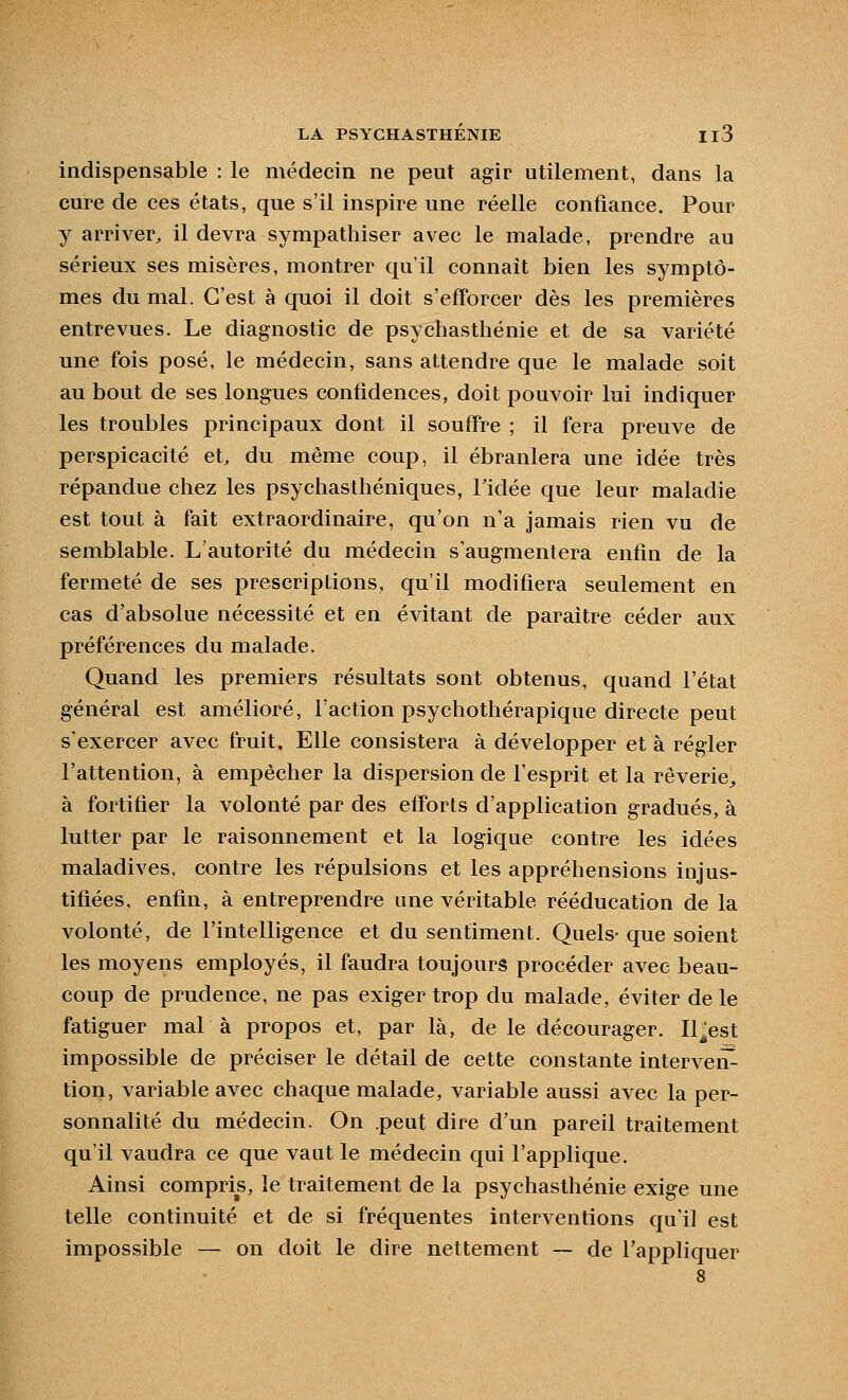 indispensable : le médecin ne peut agir utilement, dans la cure de ces états, que s'il inspire une réelle confiance. Pour y arriver^ il devra sympathiser avec le malade, prendre au sérieux ses misères, montrer qu'il connaît bien les symptô- mes du mal. C'est à quoi il doit s'efforcer dès les premières entrevues. Le diagnostic de psychasthénie et de sa variété une fois posé, le médecin, sans attendre que le malade soit au bout de ses longues confidences, doit pouvoir lui indiquer les troubles principaux dont il souffre ; il fera preuve de perspicacité et, du même coup, il ébranlera une idée très répandue chez les psychasthéniques, l'idée que leur maladie est tout à fait extraordinaire, qu'on n'a jamais rien vu de semblable. L'autorité du médecin s'augmentera enfin de la fermeté de ses prescriptions, qu'il modifiera seulement en cas d'absolue nécessité et en évitant de paraître céder aux préférences du malade. Quand les premiers résultats sont obtenus, quand l'état général est amélioré, Faction psychothérapique directe peut s'exercer avec fruit. Elle consistera à développer et à régler l'attention, à empêcher la dispersion de l'esprit et la rêverie^ à fortifier la volonté par des efforts d'application gradués, à lutter par le raisonnement et la logique contre les idées maladives, contre les répulsions et les appréhensions injus- tifiées, enfin, à entreprendre une véritable rééducation de la volonté, de l'intelligence et du sentiment. Quels- que soient les moyens employés, il faudra toujours procéder avec beau- coup de prudence, ne pas exiger trop du malade, éviter de le fatiguer maL à propos et, par là, de le décourager. Il^est impossible de préciser le détail de cette constante intervenu tion, variable avec chaque malade, variable aussi avec la per- sonnalité du médecin. On .peut dire d'un pareil traitement qu'il vaudra ce que vaut le médecin qui l'applique. Ainsi compris, le traitement de la psychasthénie exige une telle continuité et de si fréquentes interventions qu'il est impossible — on doit le dire nettement — de l'appliquer 8