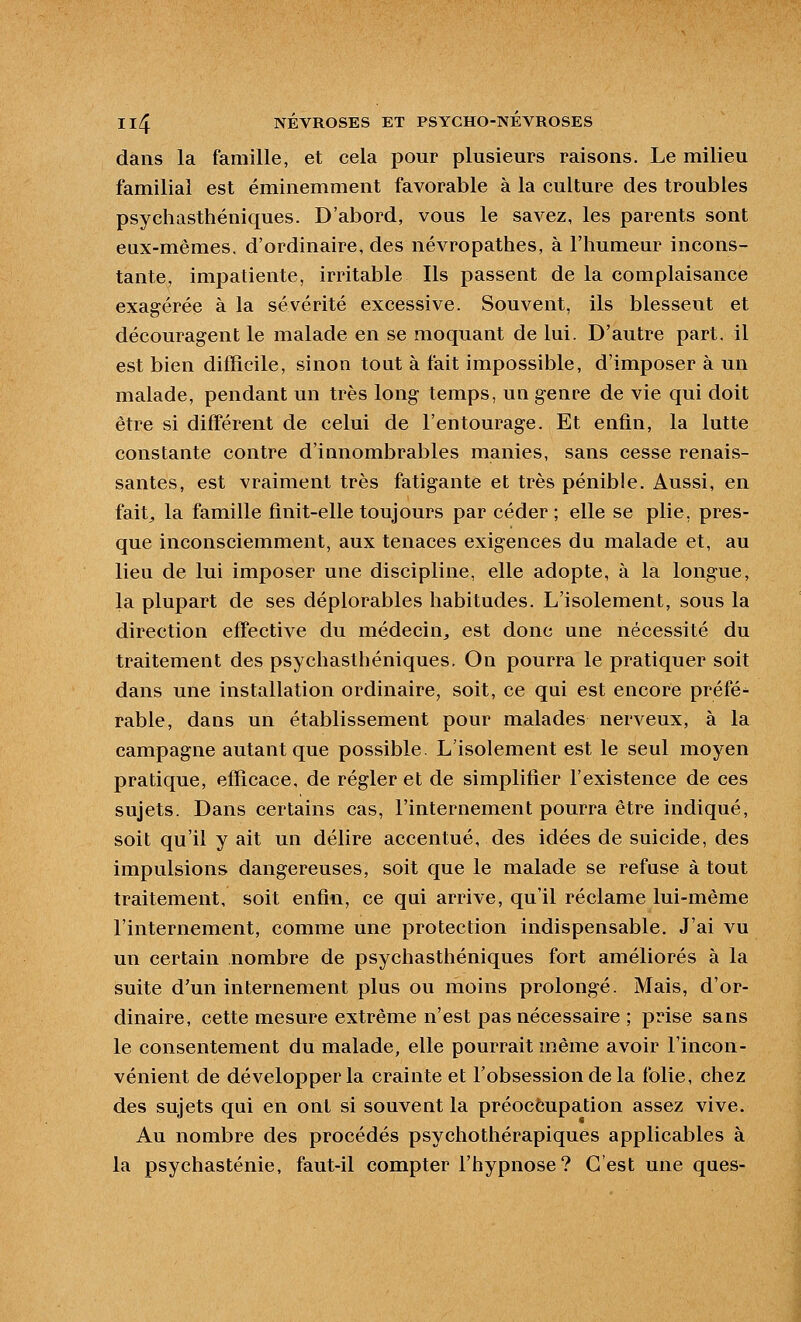 dans la famille, et cela pour plusieurs raisons. Le milieu familial est éminemment favorable à la culture des troubles psychasthéniques. D'abord, vous le savez, les parents sont eux-mêmes, d'ordinaire, des névropathes, à l'humeur incons- tante, impatiente, irritable Ils passent de la complaisance exagérée à la sévérité excessive. Souvent, ils blessent et découragent le malade en se moquant de lui. D'autre part, il est bien difficile, sinon tout à fait impossible, d'imposer à un malade, pendant un très long temps, un genre de vie qui doit être si différent de celui de l'entourage. Et enfin, la lutte constante contre d'innombrables manies, sans cesse renais- santes, est vraiment très fatigante et très pénible. Aussi, en fait;, la famille finit-elle toujours par céder; elle se plie, pres- que inconsciemment, aux tenaces exigences du malade et, au lieu de lui imposer une discipline, elle adopte, à la longue, la plupart de ses déplorables habitudes. L'isolement, sous la direction effective du médecin^ est donc une nécessité du traitement des psychasthéniques. On pourra le pratiquer soit dans une installation ordinaire, soit, ce qui est encore préfé^ rable, dans un établissement pour malades nerveux, à la campagne autant que possible. L'isolement est le seul moyen pratique, efficace, de régler et de simplifier l'existence de ces sujets. Dans certains cas, l'internement pourra être indiqué, soit qu'il y ait un délire accentué, des idées de suicide, des impulsions dangereuses, soit que le malade se refuse à tout traitement, soit enfin, ce qui arrive, qu'il réclame lui-même l'internement, comme une protection indispensable. J'ai vu un certain nombre de psychasthéniques fort améliorés à la suite d'un internement plus ou moins prolongé. Mais, d'or- dinaire, cette mesure extrême n'est pas nécessaire ; prise sans le consentement du malade, elle pourrait même avoir l'incon- vénient de développer la crainte et l'obsession de la folie, chez des sujets qui en ont si souvent la préoccupation assez vive. Au nombre des procédés psychothérapiques applicables à la psychasténie, faut-il compter l'hypnose? C'est une ques-