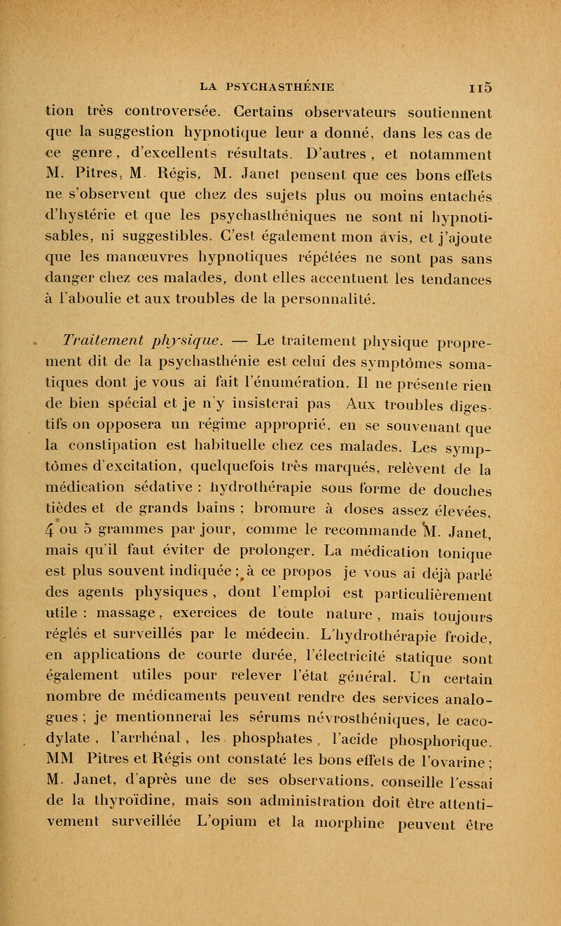 tion très controversée. Certains observateurs soutiennent que la suggestion hypnotique leur a donné, dans les cas de ce genre, d'excellents résultats. D'autres , et notamment M. Pitres, M. Régis, M. Janet pensent que ces bons effets ne s'observent que ciiez des sujets plus ou moins entachés d'hystérie et que les psychasthéniques ne sont ni hypnoti- sables, ni suggestibles. C'est également mon avis, et j'ajoute que les manœuvres hypnotiques répétées ne sont pas sans danger chez ces malades, dont elles accentuent les tendances à Taboulie et aux troubles de la personnalité. Traitement phj^siqiie. — Le traitement physique propre- ment dit de la psychasthénie est celui des symptômes soma- tiques dont je vous ai fait l'énumération. Il ne présente rien de bien spécial et je n'y insisterai pas Aux troubles dio-es- tifs on opposera un régime approprié, en se souvenant que la constipation est habituelle chez ces malades. Les symp- tômes d'excitation, quelquefois très marqués, relèvent de la médication sédative : hydrothérapie sous forme de douciies tièdes et de grands bains ; bromure à doses assez élevées, 4 ou 3 grammes par jour, comme le recommande IVI. Janet, mais qu'il faut éviter de prolonger. La médication tonique est plus souvent indiquée; à ce propos je vous ai déjà parlé des agents physiques , dont l'emploi est particulièrement utile : massage, exercices de toute nature , mais toujours réglés et surveillés par le médecin. L'hydrothérapie froide, en applications de courte durée, l'électricité statique sont également utiles pour relever l'état général. Un certain nombre de médicaments peuvent rendre des services analo- gues ; je mentionnerai les sérums névrosthéniques, le caco- dylate , l'arrhénal, les phosphates , l'acide phosphorique. MM Pitres et Régis ont constaté les bons effets de l'ovarine ; M. Janet, d'après une de ses observations, conseille Tessai de la thyroïdine, mais son administration doit être attenti- vement surveillée L'opium et la morphine peuvent être